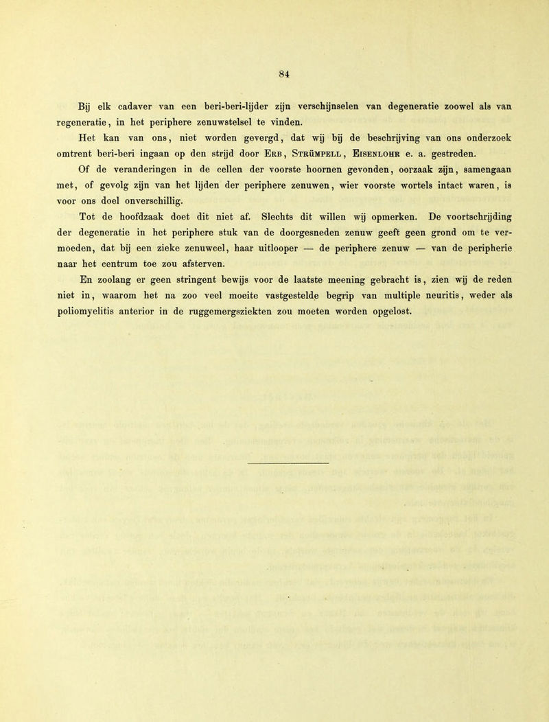Bij elk cadaver van een beri-beri-hjder zijn verschijnselen van degeneratie zoowel als van regeneratie, in het periphere zenuwstelsel te vinden. Het kan van ons, niet worden gevergd, dat wij bij de beschrijving van ons onderzoek omtrent beri-beri ingaan op den strijd door Erb , Strümpell , Eisenlohr e. a. gestreden. Of de veranderingen in de cellen der voorste hoornen gevonden, oorzaak zijn, samengaan met, of gevolg zijn van het lijden der periphere zenuwen, wier voorste wortels intact waren, is voor ons doel onverschillig. Tot de hoofdzaak doet dit niet af. Slechts dit willen wij opmerken. De voortschrijding der degeneratie in het periphere stuk van de doorgesneden zenuw geeft geen grond om te ver- moeden, dat bij een zieke zenuwcel, haar uitlooper — de periphere zenuw — van de peripherie naar het centrum toe zou afsterven. En zoolang er geen stringent bewijs voor de laatste meening gebracht is, zien wij de reden niet in, waarom het na zoo veel moeite vastgestelde begrip van multiple neuritis, weder als poliomyelitis anterior in de ruggemergsziekten zou moeten worden opgelost.