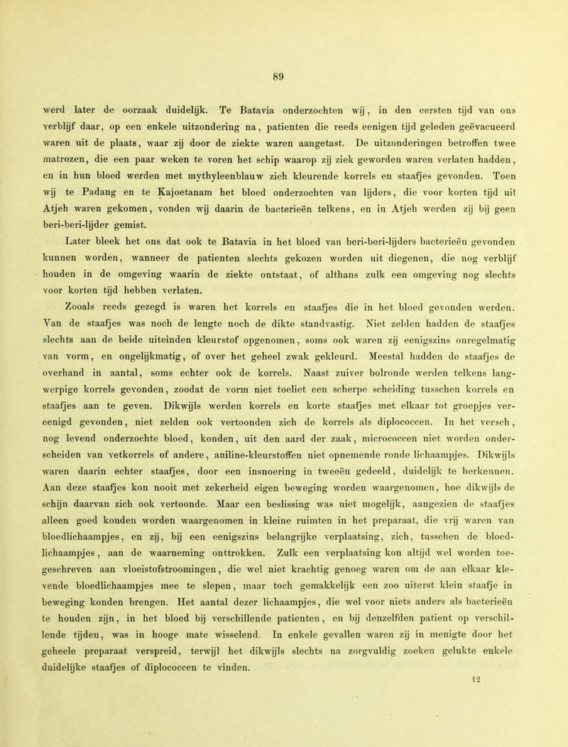 werd later de oorzaak duidelijk. Te Batavia onderzochten wij, in den eersten tijd van ons verblijf daar, op een enkele uitzondering na, patiënten die reeds eenigen tijd geleden geëvacueerd waren uit de plaats, waar zij door de ziekte waren aangetast. De uitzonderingen betroffen twee matrozen, die een paar weken te voren het schip waarop zij ziek geworden waren verlaten hadden, en in hun bloed werden met mythyleenblauw zich kleurende korrels en staafjes gevonden. Toen wij te Padang en te Kajoetanam het bloed onderzochten van lijders, die voor korten tijd uit Atjeh waren gekomen, vonden wij daarin de bacterieën telkens, en in Atjeh werden zij bij geen beri-beri-lijder gemist. Later bleek het ons dat ook te Batavia in het bloed van beri-beri-lijders bacterieën gevonden kunnen worden, wanneer de patiënten slechts gekozen worden uit diegenen, die nog verblijf houden in de omgeving waarin de ziekte ontstaat, of althans zulk een omgeving nog slechts voor korten tijd hebben verlaten. Zooals reeds gezegd is waren het korrels en staafjes die in het bloed gevonden werden. Van de staafjes was noch de lengte noch de dikte standvastig. Niet zelden hadden de staafjes slechts aan de beide uiteinden kleurstof opgenomen, soms ook waren zij eenigszins onregelmatig van vorm, en ongelijkmatig, of over het geheel zwak gekleurd. Meestal hadden de staafjes de overhand in aantal, soms echter ook de korrels. Naast zuiver bolronde werden telkens lang- werpige korrels gevonden, zoodat de vorm niet toeliet een scherpe scheiding tusschen korrels en staafjes aan te geven. Dikwijls werden korrels en korte staafjes met elkaar tot groepjes ver- eenigd gevonden, niet zelden ook vertoonden zich de korrels als diplococcen. In het versch, nog levend onderzochte bloed, konden, uit den aard der zaak, micrococcen niet worden onder- scheiden van vetkorrels of andere, aniline-kleurstoffen niet opnemende ronde lichaampjes. Dikwijls waren daarin echter staafjes, door een insnoering in tweeën gedeeld, duidelijk te herkennen. Aan deze staafjes kon nooit met zekerheid eigen beweging worden waargenomen, hoe dikwijls de schijn daarvan zich ook vertoonde. Maar een beslissing was niet mogelijk, aangezien de staafjes alleen goed konden worden waargenomen in kleine ruimten in het preparaat, die vrij waren van bloedlichaampjes, en zij, bij een eenigszins belangrijke verplaatsing, zich, tusschen de bloed- lichaampjes , aan de waarneming onttrokken. Zulk een verplaatsing kon altijd wel worden toe- geschreven aan vloeistofstroomingen, die wel niet krachtig genoeg waren om de aan elkaar kle- vende bloedlichaampjes mee te slepen, maar toch gemakkelijk een zoo uiterst klein staafje in beweging konden brengen. Het aantal dezer lichaampjes, die wel voor niets anders als bacterieën te houden zijn, in het bloed bij verschillende patiënten, en bij denzelfden patiënt op verschil- lende tijden, was in hooge mate wisselend. In enkele gevallen waren zij in menigte door het geheele preparaat verspreid, terwijl het dikwijls slechts na zorgvuldig zoeken gelukte enkele duidelijke staafjes of diplococcen te vinden. 12