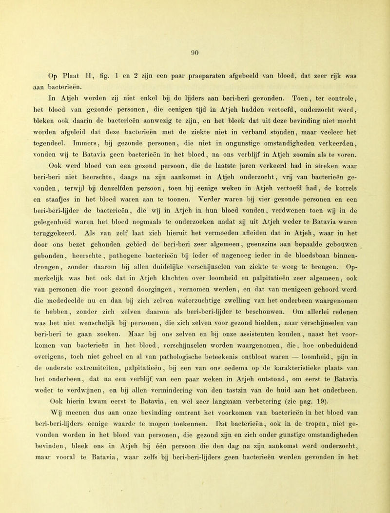 Op Plaat II, fig. 1 en 2 zijn een paar praeparaten afgebeeld van bloed, dat zeer rijk was aan bacterieën. In Atjeh werden zij niet enkel bij de lijders aan beri-beri gevonden. Toen, ter controle, het bloed van gezonde personen, die eenigen tijd in Atjeh hadden vertoefd, onderzocht werd, bleken ook daarin de bacterieën aanwezig te zijn, en het bleek dat uit deze bevinding niet mocht worden afgeleid dat deze bacterieën met de ziekte niet in verband stonden, maar veeleer het tegendeel. Immers, bij gezonde personen, die niet in ongunstige omstandigheden verkeerden, vonden wij te Batavia geen bacterieën in het bloed, na ons verblijf in Atjeh zoomin als te voren. Ook werd bloed van een gezond persoon, die de laatste jaren verkeerd had in streken waar beri-beri niet heerschte, daags na zijn aankomst in Atjeh onderzocht, vrij van bacterieën ge- vonden, terwijl bij denzelfden persoon, toen hij eenige weken in Atjeh vertoefd had, de korrels en staafjes in het bloed waren aan te toonen. Verder waren bij vier gezonde personen en een beri-beri-lijder de bacterieën, die wij in Atjeh in hun bloed vonden, verdwenen toen wij in de gelegenheid waren het bloed nogmaals te onderzoeken nadat zij uit Atjeh weder te Batavia waren teruggekeerd. Als van zelf laat zich hieruit het vermoeden afleiden dat in Atjeh, waar in het door ons bezet gehouden gebied de beri-beri zeer algemeen, geenszins aan bepaalde gebouwen gebonden, heerschte, pathogene bacterieën bij ieder of nagenoeg ieder in de bloedsbaan binnen- drongen , zonder daarom bij allen duidelijke verschijnselen van ziekte te weeg te brengen. Op- merkelijk was het ook dat in Atjeh klachten over loomheid en palpitatieën zeer algemeen, ook van personen die voor gezond doorgingen, vernomen werden, en dat van menigeen gehoord werd die mededeelde nu en dan bij zich zeiven waterzuchtige zwelling van het onderbeen waargenomen te hebben, zonder zich zeiven daarom als beri-beri-lijder te beschouwen. Om allerlei redenen was het niet wenschelijk bij personen, die zich zei ven voor gezond hielden, naar verschijnselen van beri-beri te gaan zoeken. Maar bij ons zeiven en bij onze assistenten konden, naast het voor- komen van bacterieën in het bloed, verschijnselen worden waargenomen, die, hoe onbeduidend overigens, toch niet geheel en al van pathologische beteekenis ontbloot waren — loomheid, pijn in de onderste extremiteiten, palpitatieën, bij een van ons oedema op de karakteristieke plaats van het onderbeen, dat na een verblijf, van een paar weken in Atjeh ontstond, om eerst te Batavia weder te verdwijnen, en bij allen vermindering van den tastzin van de huid aan het onderbeen. Ook hierin kwam eerst te Batavia, en wel zeer langzaam verbetering (zie pag. 19). Wij meenen dus aan onze bevinding omtrent het voorkomen van bacterieën in het bloed van beri-beri-lijders eenige waarde te mogen toekennen. Dat bacterieën, ook in de tropen, niet ge- vonden worden in het bloed van personen, die gezond zijn en zich onder gunstige omstandigheden bevinden, bleek ons in Atjeh bij één persoon die den dag na zijn aankomst werd onderzocht, maar vooral te Batavia, waar zelfs bij beri-beri-lijders geen bacterieën werden gevonden in het