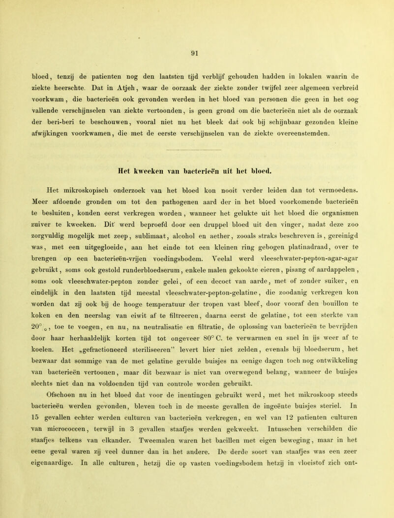 bloed, tenzij de patiënten nog den laatsten tijd verblijf gehouden hadden in lokalen waarin de ziekte heerschte. Dat in Atjeh, waar de oorzaak der ziekte zonder twijfel zeer algemeen verbreid voorkwam, die bacterieën ook gevonden werden in het bloed van personen die geen in het oog vallende verschijnselen van ziekte vertoonden, is geen grond om die bacterieën niet als de oorzaak der beri-beri te beschouwen, vooral niet nu het bleek dat ook bij schijnbaar gezonden kleine afwijkingen voorkwamen, die met de eerste verschijnselen van de ziekte overeenstemden. Het kweeken van bacterieën uit het bloed. Het mikroskopisch onderzoek van het bloed kon nooit verder leiden dan tot vermoedens. Meer afdoende gronden om tot den pathogenen aard der in het bloed voorkomende bacterieën te besluiten, konden eerst verkregen worden , wanneer het gelukte uit het bloed die organismen zuiver te kweeken. Dit' werd beproefd door een druppel bloed uit den vinger, nadat deze zoo zorgvuldig mogelijk met zeep, sublimaat, alcohol en aether, zooals straks beschreven is, gereinigd was, met een uitgegloeide, aan het einde tot een kleinen ring gebogen platinadraad, over te brengen op een bacterieën-vrijen voedingsbodem. Veelal werd vleeschwater-pepton-agar-agar gebruikt, soms ook gestold runderbloedserum, enkele malen gekookte eieren, pisang of aardappelen , soms ook vleeschwater-pepton zonder gelei, of een decoct van aarde, met of zonder suiker, en eindelijk in den laatsten tijd meestal vleeschwater-pepton-gelatine, die zoodanig verkregen kon worden dat zij ook bij de hooge temperatuur der tropen vast bleef, door vooraf den bouillon te koken en den neerslag van eiwit af te filtreeren, daarna eerst de gelatine, tot een sterkte van 20° 0, toe te voegen, en nu, na neutralisatie en filtratie, de oplossing van bacterieën te bevrijden door haar herhaaldelijk korten tijd tot ongeveer 80° C. te verwarmen en snel in ijs weer af te koelen. Het „gefractioneerd steriliseeren1' levert hier niet zelden, evenals bij bloedserum, het bezwaar dat sommige van de met gelatine gevulde buisjes na eenige dagen toch nog ontwikkeling van bacterieën vertoonen, maar dit bezwaar is niet van overwegend belang, wanneer de buisjes slechts niet dan na voldoenden tijd van controle worden gebruikt. Ofschoon nu in het bloed dat voor de inentingen gebruikt werd, met het mikroskoop steeds bacterieën werden gevonden, bleven toch in de meeste gevallen de ingeënte buisjes steriel. In 15 gevallen echter werden culturen van bacterieën verkregen, en wel van 12 patiënten culturen van micrococcen, terwijl in 3 gevallen staafjes werden gekweekt. Intusschen verschilden die staafjes telkens van elkander. Tweemalen waren het bacillen met eigen beweging, maar in het eene geval waren zij veel dunner dan in het andere. De derde soort van staafjes was een zeer eigenaardige. In alle culturen, hetzij die op vasten voedingsbodem hetzij in vloeistof zich ont-