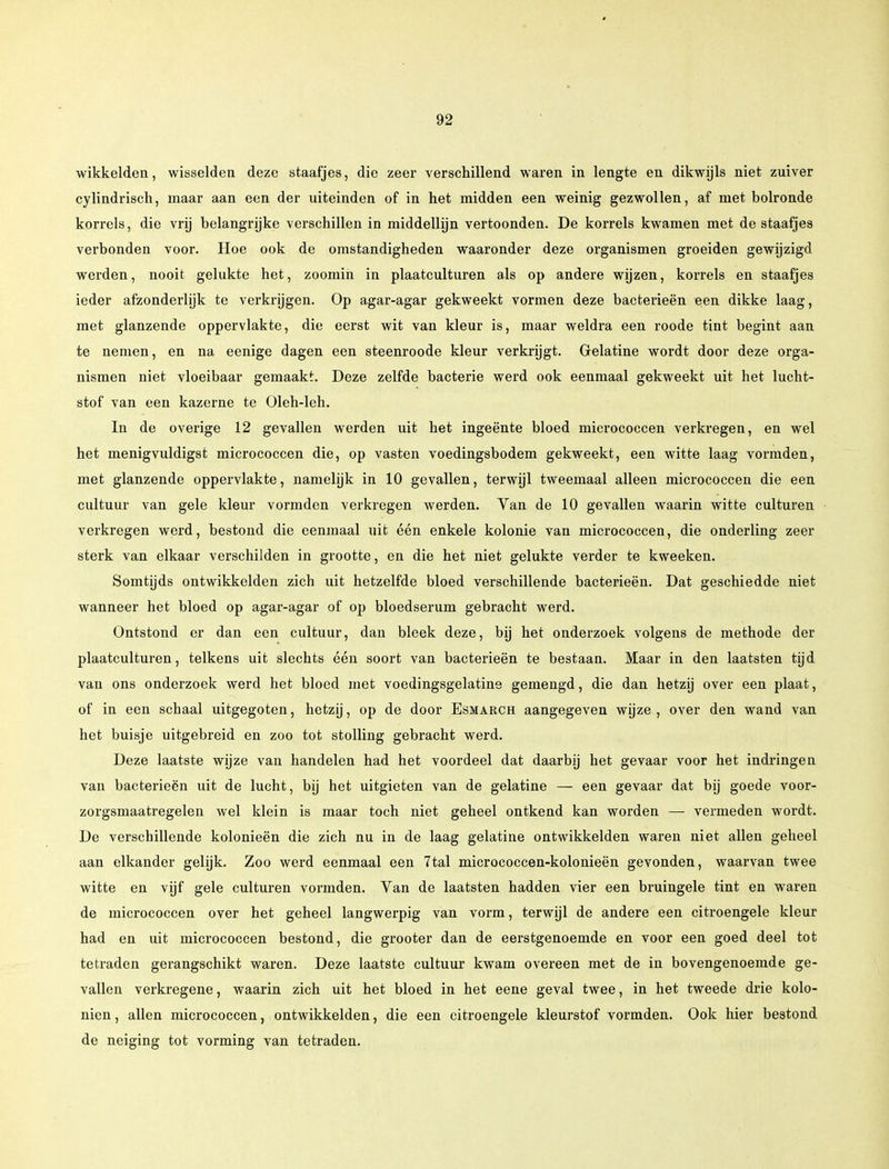 wikkelden, wisselden deze staafjes, die zeer verschillend waren in lengte en dikwijls niet zuiver cylindrisch, maar aan een der uiteinden of in het midden een weinig gezwollen, af met bolronde korrels, die vrij belangrijke verschillen in middellijn vertoonden. De korrels kwamen met de staafjes verbonden voor. Hoe ook de omstandigheden waaronder deze organismen groeiden gewijzigd werden, nooit gelukte het, zoomin in plaatculturen als op andere wijzen, korrels en staafjes ieder afzonderlijk te verkrijgen. Op agar-agar gekweekt vormen deze bacterieën een dikke laag, met glanzende oppervlakte, die eerst wit van kleur is, maar weldra een roode tint begint aan te nemen, en na eenige dagen een steenroode kleur verkrijgt. Gelatine wordt door deze orga- nismen niet vloeibaar gemaakt. Deze zelfde bacterie werd ook eenmaal gekweekt uit het lucht- stof van een kazerne te Oleh-leh. In de overige 12 gevallen werden uit het ingeente bloed micrococcen verkregen, en wel het menigvuldigst micrococcen die, op vasten voedingsbodem gekweekt, een witte laag vormden, met glanzende oppervlakte, namelijk in 10 gevallen, terwijl tweemaal alleen micrococcen die een cultuur van gele kleur vormden verkregen werden. Van de 10 gevallen waarin witte culturen verkregen werd, bestond die eenmaal uit één enkele kolonie van micrococcen, die onderling zeer sterk van elkaar verschilden in grootte, en die het niet gelukte verder te kweeken. Somtijds ontwikkelden zich uit hetzelfde bloed verschillende bacterieën. Dat geschiedde niet wanneer het bloed op agar-agar of op bloedserum gebracht werd. Ontstond er dan een cultuur, dan bleek deze, bij het onderzoek volgens de methode der plaatculturen, telkens uit slechts één soort van bacterieën te bestaan. Maar in den laatsten tijd van ons onderzoek werd het bloed met voedingsgelatine gemengd, die dan hetzij over een plaat, of in een schaal uitgegoten, hetzij, op de door Esmarch aangegeven wijze, over den wand van het buisje uitgebreid en zoo tot stolling gebracht werd. Deze laatste wijze van handelen had het voordeel dat daarbij het gevaar voor het indringen van bacterieën uit de lucht, bij het uitgieten van de gelatine — een gevaar dat bij goede voor- zorgsmaatregelen wel klein is maar toch niet geheel ontkend kan worden — vermeden wordt. De verschillende kolonieën die zich nu in de laag gelatine ontwikkelden waren niet allen geheel aan elkander gelijk. Zoo werd eenmaal een 7tal micrococcen-kolonieën gevonden, waarvan twee witte en vijf gele culturen vormden. Van de laatsten hadden vier een bruingele tint en waren de micrococcen over het geheel langwerpig van vorm, terwijl de andere een citroengele kleur had en uit micrococcen bestond, die grooter dan de eerstgenoemde en voor een goed deel tot tetraden gerangschikt waren. Deze laatste cultuur kwam overeen met de in bovengenoemde ge- vallen verkregene, waarin zich uit het bloed in het eene geval twee, in het tweede drie kolo- niën , allen micrococcen, ontwikkelden, die een citroengele kleurstof vormden. Ook hier bestond de neiging tot vorming van tetraden.