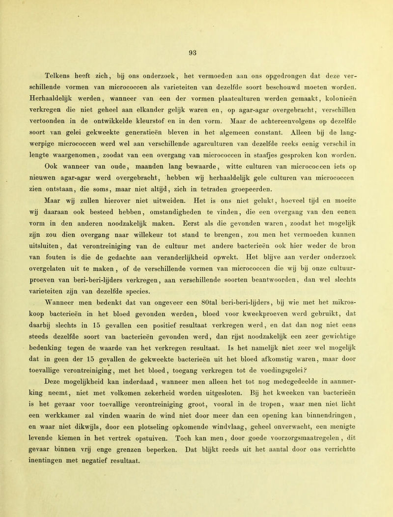 Telkens heeft zich, bij ons onderzoek, het vermoeden aan ons opgedrongen dat deze ver- schillende vormen van micrococcen als variëteiten van dezelfde soort beschouwd moeten worden. Herhaaldelijk werden, wanneer van een der vormen plaatculturen werden gemaakt, kolonieën verkregen die niet geheel aan elkander gelijk waren en, op agar-agar overgebracht, verschillen vertoonden in de ontwikkelde kleurstof en in den vorm. Maar de achtereenvolgens op dezelfde soort van gelei gekweekte generatieën bleven in het algemeen constant. Alleen bij de lang- werpige micrococcen werd wel aan verschillende agarculturen van dezelfde reeks eenig verschil in lengte waargenomen, zoodat van een overgang van micrococcen in staafjes gesproken kon worden. Ook wanneer van oude, maanden lang bewaarde, witte culturen van micrococcen iets op nieuwen agar-agar werd overgebracht, hebben wij herhaaldelijk gele culturen van micrococcen zien ontstaan, die soms, maar niet altijd, zich in tetraden groepeerden. Maar wij zullen hierover niet uitweiden. Het is ons niet gelukt, hoeveel tijd en moeite wij daaraan ook besteed hebben, omstandigheden te vinden, die een overgang van den eenen vorm in den anderen noodzakelijk maken. Eerst als die gevonden waren, zoodat het mogelijk zijn zou dien overgang naar willekeur tot stand te brengen, zou men het vermoeden kunnen uitsluiten, dat verontreiniging van de cultuur met andere bacterieën ook hier weder de bron van fouten is die de gedachte aan veranderlijkheid opwekt. Het blijve aan verder onderzoek overgelaten uit te maken , of de verschillende vormen van micrococcen die wij bij onze cultuur- proeven van beri-beri-lijders verkregen, aan verschillende soorten beantwoorden, dan wel slechts variëteiten zijn van dezelfde species. Wanneer men bedenkt dat van ongeveer een 80tal beri-beri-lijders, bij wie met het mikros- koop bacterieën in het bloed gevonden werden, bloed voor kweekproeven werd gebruikt, dat daarbij slechts in 15 gevallen een positief resultaat verkregen werd, en dat dan nog niet eens steeds dezelfde soort van bacterieën gevonden werd, dan rijst noodzakelijk een zeer gewichtige bedenking tegen de waarde van het verkregen resultaat. Is het namelijk niet zeer wel mogelijk dat in geen der 15 gevallen de gekweekte bacterieën uit het bloed afkomstig waren, maar door toevallige verontreiniging, met het bloed, toegang verkregen tot de voedingsgelei? Deze mogelijkheid kan inderdaad, wanneer men alleen het tot nog medegedeelde in aanmer- king neemt, niet met volkomen zekerheid worden uitgesloten. Bij het kweeken van bacterieën is het gevaar voor toevallige verontreiniging groot, vooral in de tropen, waar men niet licht een werkkamer zal vinden waarin de wind niet door meer dan een opening kan binnendringen, en waar niet dikwijls, door een plotseling opkomende windvlaag, geheel onverwacht, een menigte levende kiemen in het vertrek opstuiven. Toch kan men, door goede voorzorgsmaatregelen, dit gevaar binnen vrij enge grenzen beperken. Dat blijkt reeds uit het aantal door ons verrichtte inentingen met negatief resultaat.