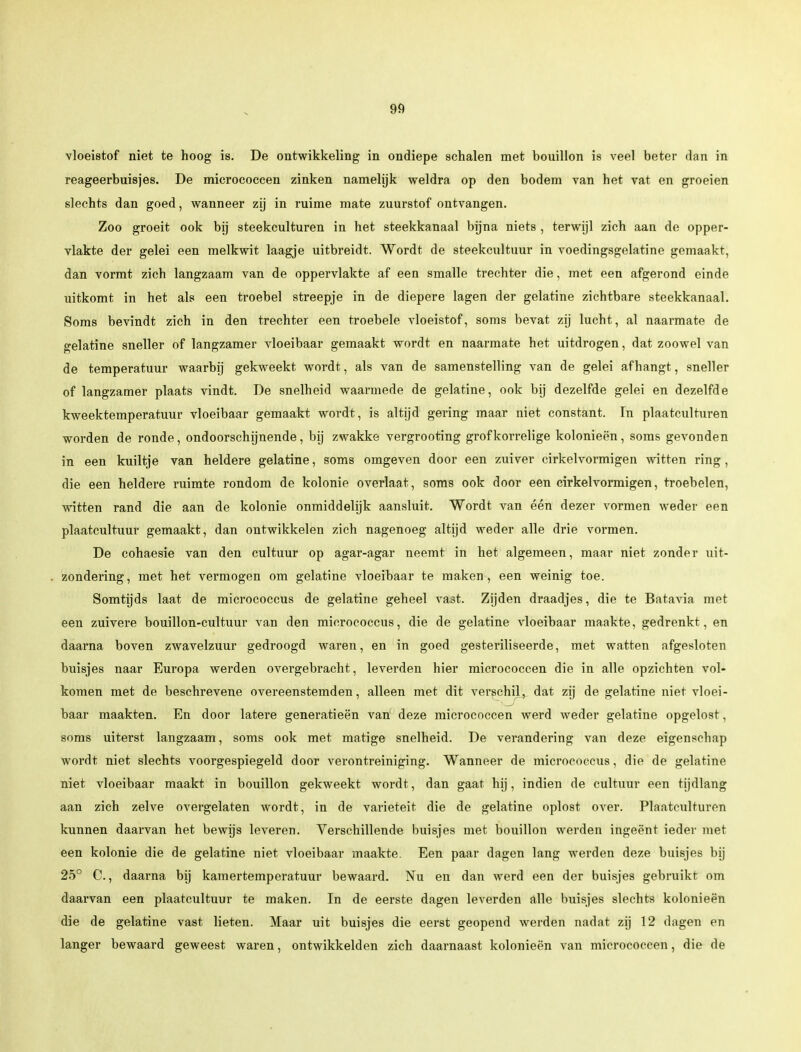vloeistof niet te hoog is. De ontwikkeling in ondiepe schalen met bouillon is veel beter dan in reageerbuisjes. De micrococcen zinken namelijk weldra op den bodem van het vat en groeien slechts dan goed, wanneer zij in ruime mate zuurstof ontvangen. Zoo groeit ook bij steekculturen in het steekkanaal bijna niets , terwijl zich aan de opper- vlakte der gelei een melkwit laagje uitbreidt. Wordt de steekcultuur in voedingsgelatine gemaakt, dan vormt zich langzaam van de oppervlakte af een smalle trechter die, met een afgerond einde uitkomt in het als een troebel streepje in de diepere lagen der gelatine zichtbare steekkanaal. Soms bevindt zich in den trechter een troebele vloeistof, soms bevat zij lucht, al naarmate de gelatine sneller of langzamer vloeibaar gemaakt wordt en naarmate het uitdrogen, dat zoowel van de temperatuur waarbij gekweekt wordt, als van de samenstelling van de gelei afhangt, sneller of langzamer plaats vindt. De snelheid waarmede de gelatine, ook bij dezelfde gelei en dezelfde kweektemperatuur vloeibaar gemaakt wordt, is altijd gering maar niet constant. In plaatculturen worden de ronde, ondoorschijnende, bij zwakke vergrooting grofkorrelige kolonieën, soms gevonden in een kuiltje van heldere gelatine, soms omgeven door een zuiver cirkelvormigen witten ring, die een heldere ruimte rondom de kolonie overlaat, soms ook door een cirkelvormigen, troebelen, witten rand die aan de kolonie onmiddelijk aansluit. Wordt van één dezer vormen weder een plaatcultuur gemaakt, dan ontwikkelen zich nagenoeg altijd weder alle drie vormen. De cohaesie van den cultuur op agar-agar neemt in het algemeen, maar niet zonder uit- . zondering, met het vermogen om gelatine vloeibaar te maken, een weinig toe. Somtijds laat de micrococcus de gelatine geheel vast. Zijden draadjes, die te Batavia met een zuivere bouillon-cultuur van den micrococcus, die de gelatine vloeibaar maakte, gedrenkt, en daarna boven zwavelzuur gedroogd waren, en in goed gesteriliseerde, met watten afgesloten buisjes naar Europa werden overgebracht, leverden hier micrococcen die in alle opzichten vol- komen met de beschrevene overeenstemden, alleen met dit verschil,, dat zij de gelatine niet vloei- baar maakten. En door latere generatieën van deze micrococcen werd weder gelatine opgelost, soms uiterst langzaam, soms ook met matige snelheid. De verandering van deze eigenschap wordt niet slechts voorgespiegeld door verontreiniging. Wanneer de micrococcus, die de gelatine niet vloeibaar maakt in bouillon gekweekt wordt, dan gaat hij, indien de cultuur een tijdlang aan zich zelve overgelaten wordt, in de variëteit die de gelatine oplost over. Plaatculturen kunnen daarvan het bewijs leveren. Verschillende buisjes met bouillon werden ingeënt ieder met een kolonie die de gelatine niet vloeibaar maakte. Een paar dagen lang werden deze buisjes bij 25° C., daarna bij kamertemperatuur bewaard. Nu en dan werd een der buisjes gebruikt om daarvan een plaatcultuur te maken. In de eerste dagen leverden alle buisjes slechts kolonieën die de gelatine vast lieten. Maar uit buisjes die eerst geopend werden nadat zij 12 dagen en langer bewaard geweest waren, ontwikkelden zich daarnaast kolonieën van micrococcen, die de