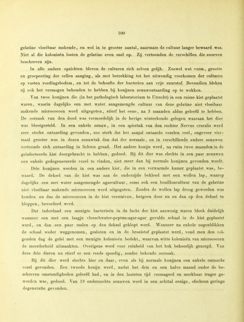 gelatine vloeibaar makende, en wel in te grooter aantal, naarmate de cultuur langer bewaard was. Niet al die kolonieën losten de gelatine even snel op. Zij vertoonden de verschillen die zooeven beschreven zijn. in alle andere opzichten bleven de culturen zich zeiven gelijk. Zoowel wat vorm, grootte en groepeering der cellen aanging, als met betrekking tot het uitwendig voorkomen der culturen op vasten voedingsbodem, en tot de behoefte der bacteriën aan vrije zuurstof. Bovendien bleken zij ook het vermogen behouden te hebben bij konijnen zenuwontaarding op te wekken. Van twee konijnen die (in het pathologisch laboratorium te Utrecht) in een ruime kist geplaatst waren, waarin dagelijks een met water aangemengde cultuur van deze gelatine niet vloeibaar makende micrococcen werd uitgegoten, stierf het eene, na 3 maanden aldus geleefd te hebben. De oorzaak van den dood was vermoedelijk in de hevige winterkoude gelegen waaraan het dier was blootgesteld. In een enkele zenuw, in een spiertak van den rechter Nervus cruralis werd zeer sterke ontaarding gevonden, zoo sterk dat het aantal ontaarde vezelen veel, ongeveer vier- maal grooter was in dezen zenuwtak dan dat der normale, en in verschillende andere zenuwen vertoonde zich ontaarding in lichten graad. Het andere konijn werd, na ruim twee maanden in de geïnfecteerde kist doorgebracht te hebben, gedood. Bij dit dier was slechts in een paar zenuwen een enkele gedegenereerde vezel te vinden, niet meer dan bij normale konijnen gevonden wordt. Drie konijnen werden in een andere kist, die in een verwarmde kamer geplaatst was, be- waard. De deksel van de kist was aan de onderzijde bekleed met een wollen lap, waarop dagelijks een met water aangemengde agarcultuur, soms ook een bouilloncultuur van de gelatine niet vloeibaar makende micrococcen werd uitgegoten. Zoodra de wollen lap droog geworden was konden nu dus de micrococcen in de kist verstuiven, hetgeen door nu en dan op den deksel -te kloppen, bevorderd werd. Dat inderdaad een menigte bacterieën in de lucht der kist aanwezig waren bleek duidelijk wanneer een met een laagje vleeschwater-pepton-agar-agar gevulde schaal in de kist geplaatst werd, en dan een paar malen op den deksel geklopt werd. Wanneer na enkele oogenblikken de schaal weder weggenomen, gesloten en in de broeistof geplaatst werd, vond men den vol- genden dag de gelei met een menigte kolonieën bedekt, waarvan witte kolonieën van micrococcen de meerderheid uitmaakten. Overigens werd voor reinheid van het hok behoorlijk gezorgd. Yan deze drie dieren nu stierf er een reeds spoedig, zonder bekende oorzaak. Bij dit dier werd slechts hier en daar, even als bij normale konijnen een enkele ontaarde vezel gevonden. Een tweede konijn werd, nadat het drie en een halve maand onder de be- schreven omstandigheden geleefd had, en in den laatsten tijd vermagerd en merkbaar trager ge- worden was, gedood. Van 18 onderzochte zenuwen werd in een achttal eenige, ofschoon geringe degeneratie gevonden.