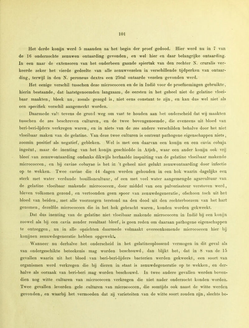 Het derde konijn werd 5 maanden na het begin der proef gedood. Hier werd nu in 7 van de 16 onderzochte zenuwen ontaarding gevonden, en wel hier en daar belangrijke ontaarding. In een naar de extensoren van het onderbeen gaande spiertak van den rechter N. cruralis ver- keerde zeker het vierde gedeelte van alle zenuwvezelen in verschillende tijdperken van ontaar- ding, terwijl in den N. peroneus dextra een 25tal ontaarde vezelen gevonden werd. Het eenige verschil tusschen deze micrococcen en de in Indië voor de proefnemingen gebruikte, hierin bestaande, dat laatstgenoemden langzaam, de eersten in het geheel niet de gelatine vloei- baar maakten, bleek nu, zooals gezegd is, niet eens constant te zijn, en kan dus wel niet als een specifiek verschil aangemerkt worden. Daarmede valt tevens de grond weg om vast te houden aan het onderscheid dat wij maakten tusschen de zes beschreven culturen, en de twee bovengenoemde, die eveneens uit bloed van beri-beri-lijders verkregen waren, en in niets van de zes andere verschilden behalve door het niet vloeibaar maken van de gelatine. Van deze twee culturen is omtrent pathogene eigenschappen niets, zoomin positief als negatief, gebleken. Wel is met een daarvan een konijn en een cavia cobaja ingeënt, maar de inenting van het konijn geschiedde in Atjeh, waar een ander konijn ook vrij bleef van zenuwontaarding ondanks dikwijls herhaalde inspuiting van de gelatine vloeibaar makende micrococcen, en bij caviae cobayae is het in 't geheel niet gelukt zenuwontaarding door infectie op te wekken. Twee caviae die 44 dagen werden gehouden in een hok waarin dagelijks een sterk met water verdunde bouilloncultuur, of een met veel water aangemengde agarcultuur van de gelatine vloeibaar makende micrococcen, door middel van een pulverisateur verstoven werd, bleven volkomen gezond, en vertoonden geen spoor van zenuwdegeneratie, ofschoon toch uit het bloed van beiden, met alle voorzorgen terstond na den dood uit den rechterboezem van het hart genomen, dezelfde micrococcen die in het hok gebracht waren, konden worden gekweekt. Dat dus inenting van de gelatine niet vloeibaar makende micrococcen in Indië bij een konijn zoowel als bij een cavia zonder resultaat bleef, is geen reden om daaraan pathogene eigenschappen te ontzeggen, nu in alle opzichten daarmede volmaakt overeenkomende micrococcen hier bij konijnen zenuwdegeneratie hebben opgewekt. Wanneer nu derhalve het onderscheid in het gelatineoplossend vermogen in dit geval als van ondergeschikte beteekenis mag worden beschouwd, dan blijkt het, dat in 8 van de 15 gevallen waarin uit het bloed van beri-beri-lijders bacteriën werden gekweekt, een soort van organismen werd verkregen die bij dieren in staat is zenuwdegeneratie op te wekken, en der- halve als oorzaak van beri-beri mag worden beschouwd. In twee andere gevallen werden boven- dien nog witte culturen van micrococcen verkregen die niet nader onderzocht konden worden. Twee gevallen leverden gele culturen van micrococcen, die somtijds ook naast de witte werden gevonden, en waarbij het vermoeden dat zij variëteiten van de witte soort zouden zijn, slechts be-