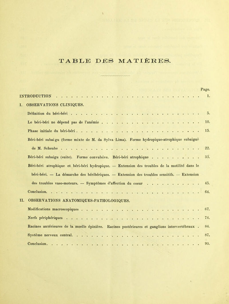 TABLE DiïlS MATIÈI^ES. Page. INTRODUCTION 1. I, OBSERVATIONS CLINIQUES. Définition du béri-béri 5. Le béri-béri ne dépend pas de l'anémie 10. Phase initiale du béri-béri 15. Béri-béri subaigu (forme mixte de M. da Sylva Lima). Forme hydropique-atrophique subaiguë de M. Scheube 22. Béri-béri subaigu (suite). Forme convulsive. Béri-béri atrophique 33. Béri-béri atrophique et béri-béri hydropique. — Extension des troubles de la motilité dans le béri-béri. — La démarche des béribériques. — Extension des troubles sensitifs. — Extension des troubles vaso-moteurs. — Symptômes d'affection du coeur 45. Conclusion 64. II. OBSERVATIONS ANATOMIQUES-PATHOLOGIQUES. Modifications macroscopiques ■ 67. Nerfs périphériques 74. Racines antérieures de la moelle épinière. Racines postérieures et ganglions intervertébraux . 84. Système nerveux central 87. Conclusion. . . , 93.