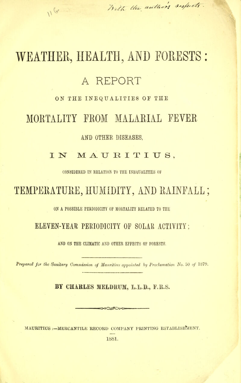 \' V WEATHER, HEALTH, AND FORESTS: A REPORT ON THE INEQUALITIES OF THE MORTALITY FROM MALARIAL FEVER AMD OTHER DISEASES, I 1ST MAURITIUS, CONSIDERED IN RELATION TO THE INEQUALITIES OF TEMPERATURE, HUMIDITY, AND RAINFALL; ON A POSSIBLE PERIODICITY OF MORTALITY RELATED TO THE ELEVEN-YEAR PERIODICITY OF SOLAR ACTIVITY; AND ON THE CLIMATIC AND OTHER EFFECTS OF FORESTS. Prepared for the Sanitary Commission of Mauritius appointed by Proclamation No. 50 of 1870. BY CHARLES MELDRUM, L.L.D., F.R.S. MAURITIUS MERCANTILE RECORD COMPANY PRINTING ESTABLISHMENT. 1881.