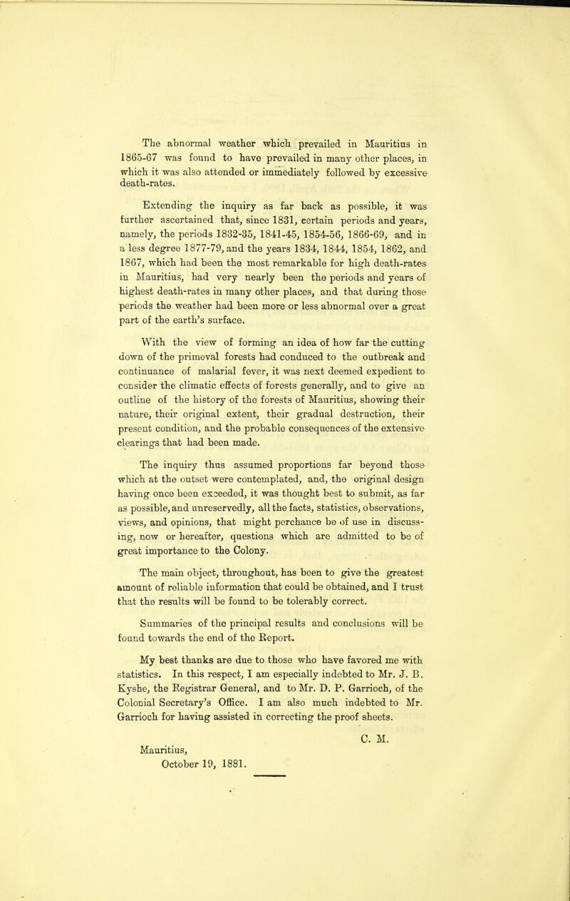 The abnormal weather which prevailed in Mauritius in 1865-G7 was found to have prevailed in many other places, in which it was also attended or immediately followed by excessive death-rates. Extending the inquiry as far back as possible, it was further ascertained that, since 1831, eertain periods and years, namely, the periods 1832-35, 1841-45, 1854-56, 1866-69, and in a less degree 1877-79, and the years 1834, 1844, 1854, 1862, and 1867, which had been the most remarkable for high death-rates in Mauritius, had very nearly been the periods and years of highest death-rates in many other places, and that during those periods the weather had been more or less abnormal over a great part of the earth’s surface. With the view of forming an idea of how far the cutting down of the primeval forests had conduced to the outbreak and continuance of malarial fever, it was next deemed expedient to consider the climatic effects of forests generally, and to give an outline of the history of the forests of Mauritius, showing their nature, their original extent, their gradual destruction, their present condition, and the probable consequences of the extensive clearings that had been made. The inquiry thus assumed proportions far beyond those which at the outset were contemplated, and, the original design having once been exceeded, it was thought best to submit, as far as possible, and unreservedly, all the facts, statistics, observations, views, and opinions, that might perchance be of use in discuss¬ ing, now or hereafter, questions which are admitted to be of great importance to the Colony. The main object, throughout, has been to give the greatest amount of reliable information that could be obtained, and I trust that the results will be found to be tolerably correct. Summaries of the principal results and conclusions will be found towards the end of the Report. My best thanks are due to those who have favored me with statistics. In this respect, I am especially indebted to Mr. J. B. Kyshe, the Registrar General, and to Mr. D. P. Garrioch, of the Colonial Secretary’s Office. I am also much indebted to Mr. Garrioch for having assisted in correcting the proof sheets. Mauritius, October 19, 1881. C. M.