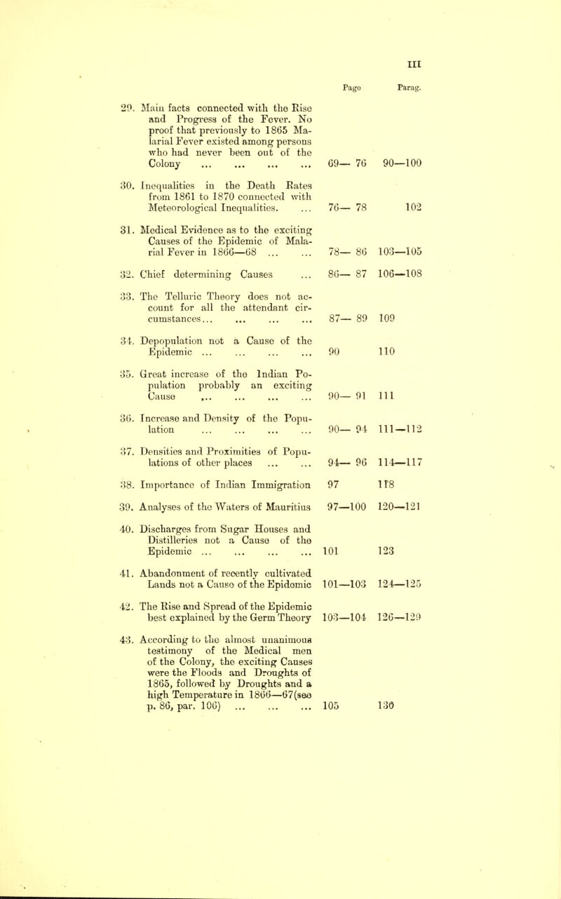 20. 30. 31. 32. 33. 34. 35. 36. 37. 38. 39. 40. 41. 42. 43. Page Parag. Main facts connected with the Rise and Progress of the Fever. No proof that previously to 1865 Ma¬ larial Fever existed among persons who had never been out of the Colony 69- - 76 90—100 Inequalities in the Death Rates from 1861 to 1870 connected with Meteorological Inequalities. 76- - 78 102 Medical Evidence as to the exciting Causes of the Epidemic of Mala¬ rial Fever in 1866—68 78- - 86 103—105 Chief determining Causes 86- - 87 106—108 The Telluric Theory does not ac¬ count for all the attendant cir¬ cumstances... 87- - 89 109 Depopulation not a Cause of the Epidemic ... 90 110 Great increase of the Indian Po¬ pulation probably an exciting Cause ... 90- - 91 111 Increase and Density of the Popu¬ lation 90- - 94 111—112 Densities and Proximities of Popu¬ lations of other places 94- - 96 114—117 Importance of Indian Immigration 97 1T8 Analyses of the Waters of Mauritius 97- -100 120—121 Discharges from Sugar Houses and Distilleries not a Cause of the Epidemic ... 101 123 Abandonment of recently cultivated Lands not a Cause of the Epidemic 101— -103 124—125 The Rise and Spread of the Epidemic best explained by the Germ Theory 103- -104 126—129 According to the almost unanimous testimony of the Medical men of the Colony, the exciting Causes were the Floods and Droughts of 1865, followed by Droughts and a high Temperature in 1866—67(see p. 86, par. 106) ... ... ... 105 130