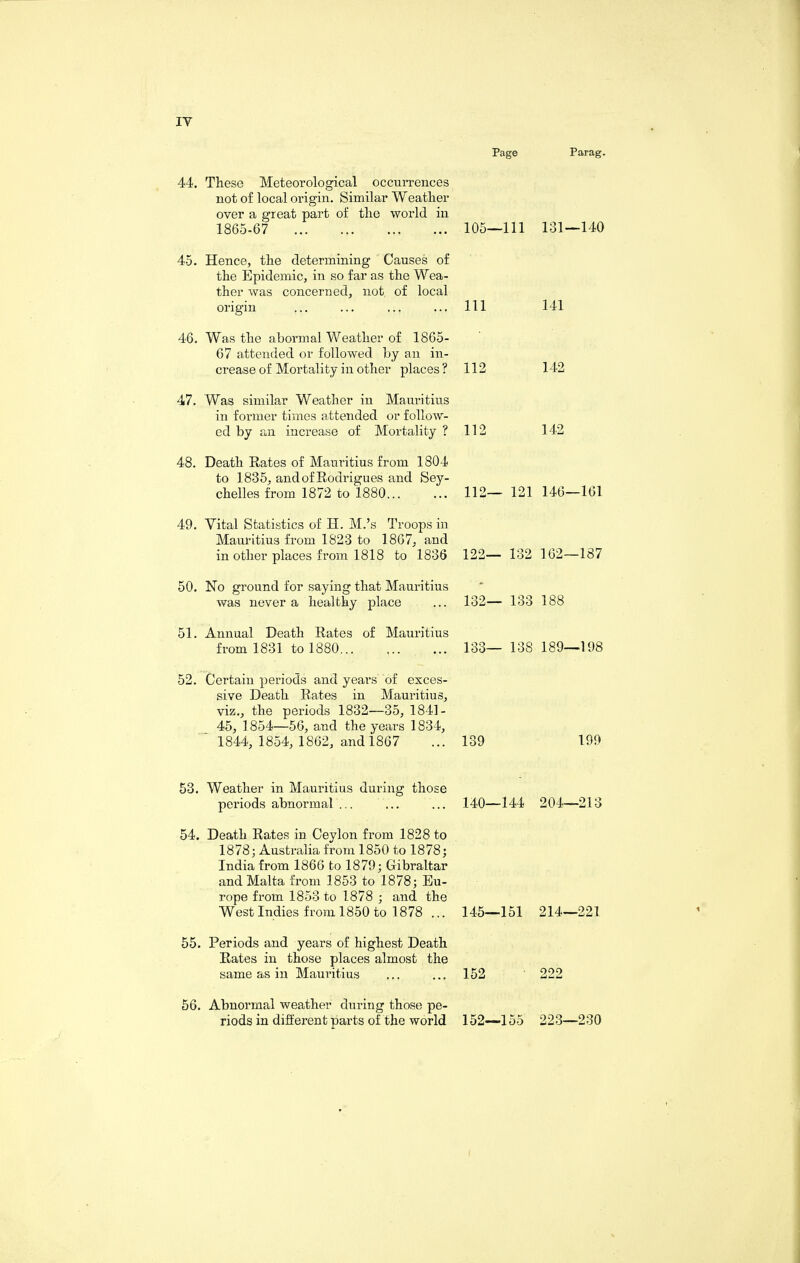 iy Page Parag. 44. These Meteorological occurrences not of local origin. Similar Weather over a great part of the world in 1865-67 . 105—111 131—140 45. Hence, the determining Causes of the Epidemic, in so far as the Wea¬ ther was concerned, not of local origin ... ... ... ... Ill 141 46. Was the abormal Weather of 1865- 67 attended or followed by an in¬ crease of Mortality in other places? 112 142 47. Was similar Weather in Mauritius in former times attended or follow¬ ed by an increase of Mortality ? 112 142 48. Death Rates of Mauritius from 1804 to 1835, and of Rodrigues and Sey¬ chelles from 1872 to 1880... ... 112— 121 146—161 49. Vital Statistics of H. M.’s Troops in Mauritius from 1823 to 1867, and in other places from 1818 to 1836 122— 132 162—187 50. No ground for saying that Mauritius was never a healthy place ... 132— 133 188 51. Annual Death Rates of Mauritius from 1831 to 1880. 133— 138 189—198 52. Certain periods and years of exces¬ sive Death Rates in Mauritius, viz., the periods 1832—35, 1841- 45, 1854—56, and the years 1834, ' 1844, 1854, 1862, and 1867 ... 139 199 53. Weather in Mauritius during those periods abnormal ... ... ... 140—144 204—213 54. Death Rates in Ceylon from 1828 to 1878; Australia from 1850 to 1878; India from 1866 to 1879; Gibraltar and Malta from 1853 to 1878; Eu¬ rope from 1853 to 1878 ; and the West Indies from 1850 to 1878 ... 145—151 214—221 55. Periods and years of highest Death Rates in those places almost the same as in Mauritius ... ... 152 222 56. Abnormal weather during those pe¬ riods in different parts of the world 152—155 223—230