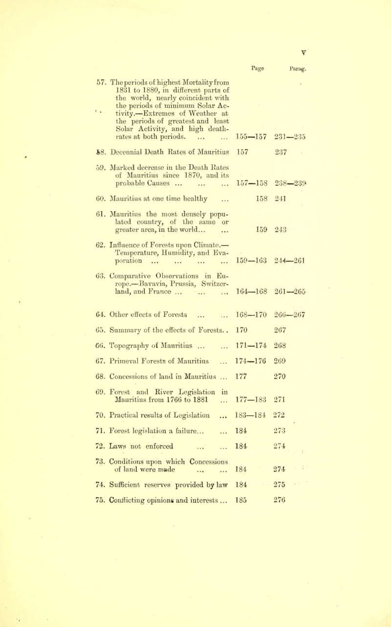 57. The periods of highest Mortality from 1831 to 1880, in different parts of the world, nearly coincident with the periods of minimum Solar Ac¬ tivity.—Extremes of Weather at the periods of greatest and least Solar Activity, and high death- rates at both periods. 58. Decennial Death Rates of Mauritius 59. Marked decrease in the Death Rates of Mauritius since 1870, and its probable Causes ... 60. Mauritius at one time healthy 61. Mauritius the most densely popu¬ lated country, of the same or greater area, in the world... 62. Influence of Forests upon Climate.— Temperature, Humidity, and Eva¬ poration 63. Comparative Observations in Eu¬ rope.—Bavavia, Prussia, Switzer¬ land, and France ... 64. Other effects of Forests 65. Summary of the effects of Forests.. 66. Topography of Mauritius ... 67. Primeval Forests of Mauritius 68. Concessions of land in Mauritius ... 69. Forest and River Legislation in Mauritius from 1766 to 1881 70. Practical results of Legislation 71. Forest legislation a failure... 72. Laws not enforced 73. Conditions upon which Concessions of land were made 74. Sufficient reserves provided by law 75. Conflicting opinions and interests ... Page Parag. 155—157 231—235 157 237 157—158 238—239 158 241 159 243 159—163 244—261 164—168 261—265 168—170 266—267 170 267 171—174 268 174—176 269 177 270 177—183 271 183—184 272 184 273 184 274 184 274 184 275 185 276