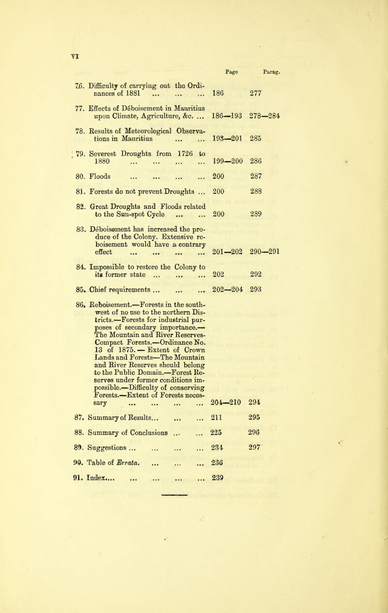 Page Parag. 7.6. Difficulty of carrying out the Ordi¬ nances of 1881 186 277 77. Effects of Deboisement in Mauritius upon Climate, Agriculture, &c. ... 186—193 278—284 78. Results of Meteorological Observa¬ tions in Mauritius 193—201 285 79. Severest Droughts from 1726 to 1880 .. 199—200 286 80. Floods 200 287 81. Forests do not prevent Droughts ... 200 288 82. Great Droughts and Floods related to the Sun-spot Cycle . 200 289 83. Deboisement has increased the pro¬ duce of the Colony. Extensive re¬ boisement would have a contrary effect . 201—202 290—291 84. Impossible to restore the Colony to its former state ... 202 292 85, Chief requirements ... 202—204 293 86, Reboisement.—-Forests in the south¬ west of no use to the northern Dis¬ tricts.—Forests for industrial pur¬ poses of secondary importance.— The Mountain and River Reserves- Compact Forests.—Ordinance No. 13 of 1875.— Extent of Crown Lands and Forests—The Mountain and River Reserves should belong to the Public Domain.—Forest Re¬ serves under former conditions im¬ possible.—Difficulty of conserving Forests.—Extent of Forests neces- sary ... 204—210 294 87. Summary of Results... ... 211 295 88, Summary of Conclusions ... ... 225 296 89, Suggestions ... ... 234 297 90. Table of Errata. ... 236 91. Index..., . ... 239