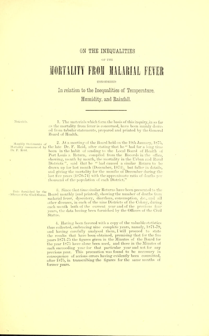 ON THE INEQUALITIES •OF THE CONSIDERED In relation to the Inequalities of Temperature, Humidity, and Rainfall. 1. The materials which form the basis of this inquiry, in so far as the mortality from fever is concerned, have been mainly deriv¬ ed from tabular statements, prepared and printed by the General Board of Health. Monthly Statements Mortality commenced Dr. F. Reid. f 2. At a meeting of the Board held on the 19th January, 1875, by the late Dr. F. Reid, after stating- that he “ had for a long time been in the habit of sending to the Local Board of Health of Port Louis a Return, compiled from the Records in the office, showing, month by month, the mortality in the Urban and Rural Districts ”, said that he “ had caused a similar Return to be drawn up for last month (December, 1874(K_ but fuller in details, and giving the mortality for the months of December during the last five years (1870-74) with the approximate ratio of deaths per thousand of the population of each District.” Data furnished by the ■Officers of the Civil Status. 3. Since that time similar Returns have been presented to the Board monthly (and printed), showing the number of deaths from malarial fever, dysentery,, diarrhoea, consumption, &c., and all other diseases, in each of the nine Districts of the Colony, during each month both of the current year and of the previous four years, the data having been furnished by the Officers of the Civil Status. 4. Having been favored with a copy of the valuable statistics thus collected, embracing nine complete years, namely, 1871-79, and having carefully analysed them, I will proceed to state the results that have been obtained, premising that for the five years 1871-75 the figures given in the Minutes of the Board for the year 1 875 have alone been used, and those in the Minutes of each succeeding year for that particular year and not for any previous year. This precaution was found to be necessary in consequence of serious errors having evidently been committed, after 1875, in transcribing the figures for the same months of former years.