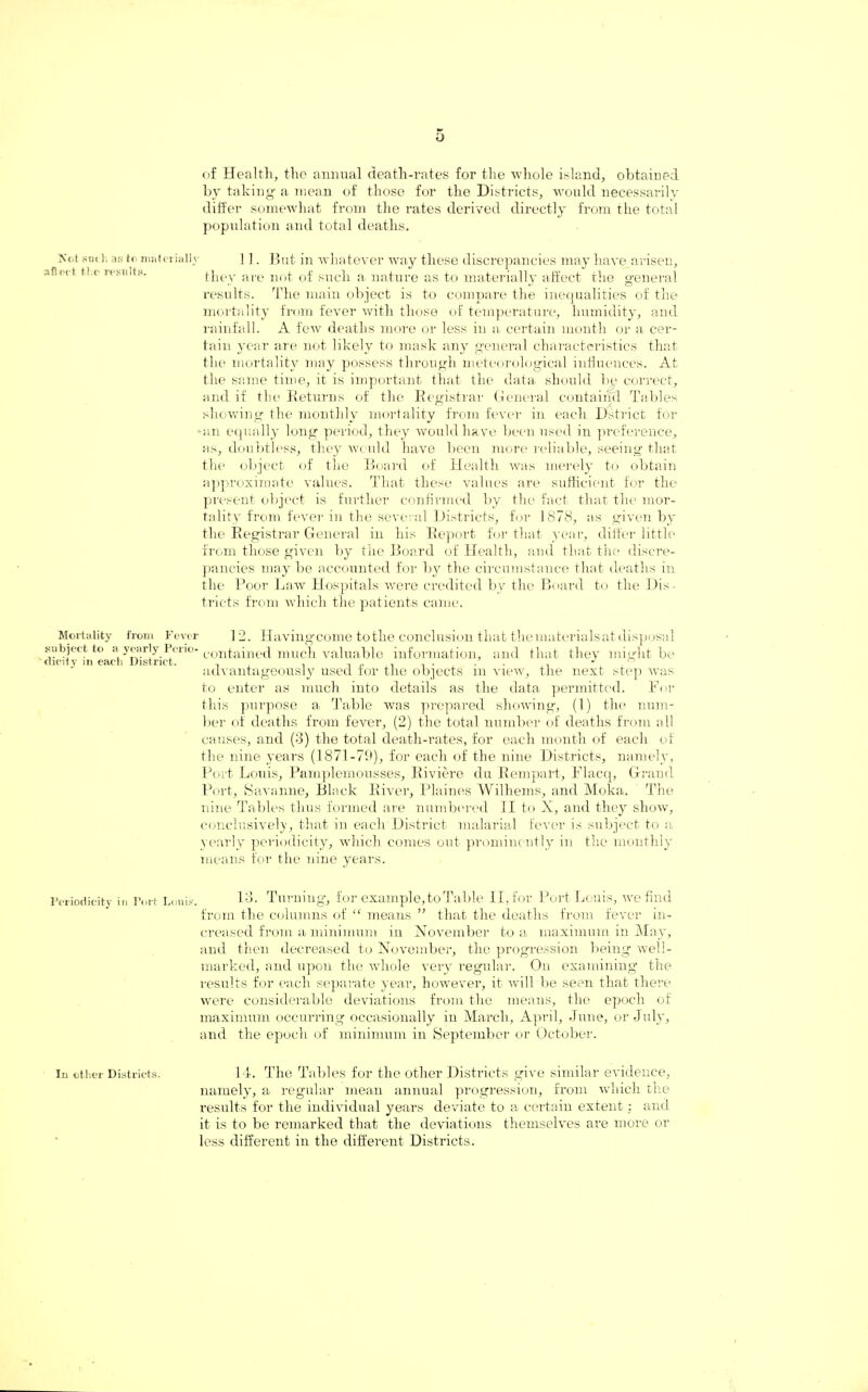 of Health, the annual death-rates for the •whole island, obtained by taking a mean of those for the Districts, would necessarily differ somewhat from the rates derived directly from the total population and total deaths. Sot such as to materially afiect the results. 11. But in whatever way these discrepancies may have arisen, they are not of such a nature as to materially affect the general results. The main object is to compare the inequalities of the mortality from fever with those of temperature, humidity, and rainfall. A few deaths more or less in a certain month or a cer¬ tain year are not likely to mask any general characteristics that the mortality may possess through meteorological influences. At the same time, it is important that the data should by correct, and if the Returns of the Registrar General contairid Tables showing the monthly mortality from fever in each Dstrict for -an equally long period, they would have been used in preference, as, doubtless, they would have been more reliable, seeing that the object of the Board of Health was merely to obtain approximate values. That these values are sufficient for the present object is further confirmed by the fact that the mor¬ tality from fever in the several Districts, for 1878, as given by the Registrar General in his Report for that year, differ little from those given by the Board of Health, and that the discre¬ pancies may be accounted for by the circumstance that deaths in the Poor Law Hospitals were credited by the Board to the Dis¬ tricts from which the patients came. Mortality from Fever 12. Having come to the conclusion that the materials at disposal subject to « y^r'y i;cri°- contained much valuable information, and that they might be advantageously used tor the objects m view, the next step was to enter as much into details as the data permitted. For this purpose a Table was prepared showing, (1) the num¬ ber of deaths from fever, (2) the total number of deaths from all causes, and (3) the total death-rates, for each month of each of the nine years (1871-79), for each of the nine Districts, namely, Port Louis, Pamplemousses, Riviere du Rempart, Flacq, Grand Port, Savanne, Black River, Plaines Wilhems, and Moka. The nine Tables thus formed are numbered II to X, and they show, conclusively, that iu each District malarial fever is subject to a yearly periodicity, which comes out prominently in the monthly means for the nine years. Periodicity in Port Louis. 13. Turning, for example, to Table II, for Port Louis, we find from the columns of “ means ” that the deaths from fever in¬ creased from a minimum in November to a maximum in May, and then decreased to November, the progression being well- marked, and upon the whole very regular. On examining the results for each separate year, however, it will be seen that there were considerable deviations from the means, the epoch of maximum occurring occasionally in March, April, June, or July, and the epoch of minimum in September or October. in other Districts. 14. The Tables for the other Districts give similar evidence, namely, a regular mean annual progression, from which the results for the individual years deviate to a certain extent : and it is to be remarked that the deviations themselves are more or less different in the different Districts.