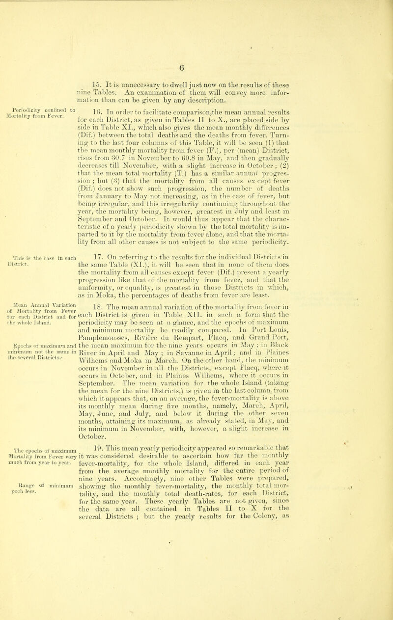 15. It is unnecessary to dwell just now on tlie results of tliese nine Tables. An examination of tliem will convey more infor¬ mation than can be given by any description. Periodicity confined to ] Q. In order to facilitate comparison,tlie mean annual results for each District, as given in Tables II to X., are placed side by side in Table XI., winch also gives the mean monthly differences (Dif.) between the total deaths and the deaths from fever. Turn¬ ing to the last four columns of this Table, it will be seen (1) that the mean monthly mortality from fever (F.), per (mean) District, rises from 30.7 in November to GO.8 in May, and then gradually decreases till November, with a slight increase in October ; (2) that the mean total mortality (T.) has a similar annual progres¬ sion ; but (3) that the mortality from all causes ex cept fever (Dif.) does not show such progression, the number of deaths from January to May not increasing, as in the case of fever, but being irregular, and this irregularity continuing throughout the year, the mortality being', however, greatest in July and least in September and October. It would thus appear that the charac¬ teristic of a yearly periodicity shown by the total mortality is im¬ parted to it by the mortality from fever alone, and that the morta¬ lity from all other causes is not subject to the same periodicity. This is the case in each 1 7. On referring to the results for the individual Districts in District. the same Table (XI.), it will be seen that in none of them does the mortality from all causes except fever (Dif.) present a yearly progression like that of the mortality from fever, and that the uniformity, or equality, is greatest in those Districts in which, as in Moka, the percentages of deaths from fever are least. Mean Ammal Variation ] g. The mean annual variation of the mortality from fever in for ^each* District ^ancTfor each District is given in Table XII. in such a form that the the whole Island. periodicity may be seen at a glance, and the epochs of maximum and minimum mortality be readily compared. In Port Louis, Pamplemousses, Riviere du Rempart, Flacq, and Grand Port, Epochs of maximum and the mean maximum for the nine years occurs in May : in Black minimum not the same in jj{ver April and May ; in Savanne in April; and in Plaines the several Districts.- Wilhems and Moka in March. On the other hand, the minimum occurs in November in all the Districts, except Flacq, where it occurs in October, and in Plaines Wilhems, where it occurs in September. The mean variation for the whole Island (taking the mean for the nine Districts,) is given in the last column, from which it appears that, on an average, the fever-mortality is above its monthly mean during five months, namely, March, April, May, June, and July, and below it during the other seven months, attaining its maximum, as already stated, in May, and its minimum in November, with, however, a slight increase in October. The epochs of maximum Mortality from Fever vary much from year to year. Bange of minimum poch less. 19. This mean yearly periodicity appeared so remarkable that it was considered desirable to ascertain how far the monthly fever-mortality, for the whole Island, differed in each year from the average monthly mortality for the entire period of nine years. Accordingly, nine other Tables were prepared, showing the monthly fever-mortality, the monthly total mor¬ tality, and the monthly total death-rates, for each District, for the same year. These yearly Tables are not given, since the data are all contained in Tables II to X for the several Districts ; but the yearly results for the Colony, as