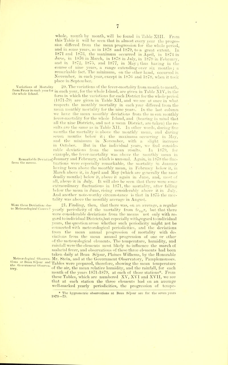 whole, month by month, will be found in Table XIII. From this J able it will be seen that in almost every year the profes¬ sion differed from the mean progression for the whole period, and in some years, as in 1878 and 1879, to a great extent. In 1871 and 1878, the maximum occurred in April, in 1874 iu June, in 1876 in March, in 1878 in July, in 1879 in February, and in 18<2, 1875, and 1877, in May; thus having in the course of nine years, a range extending over six months; a remarkable fact, the minimum, on the other hand, occurred iu November, in each year, except in 1876 and 1.878, when it took place in September. Variations of Mortality 20. The variations of the fever-mortality from month to month, thewhoi'per«Lancl°h yearfor in each year, for the whole Island, are given in Table XI Vr, in the form in which the variations for each District for the whole period (1871-79) are given in Table XII, and we see at once in what respects the monthly mortality in each year differed from the mean monthly mortality for the nine years. In the last column we have the mean monthly deviations from the m ean monthly fever-mortality for the whole Island, and (bearing in mind that all the nine Districts, and not a mean District, are taken) the re¬ sults are the same as in Table XII. In other words, during five months the mortality is above the monthly mean, and during seven months beloiv it; the maximum occurring in May, and the minimum in November, with a slight increase in October. Blit in the individual years, we find conside¬ rable deviations from the mean results. In 1879, for example, the fever-mortality was above the monthly mean in Remarkable Dc-viatioigJanuary and February, which is unusual. Again, in 1 878 the fluc- from the means. tuations were especially remarkable, the mortality in January having been above the monthly mean, in February below it, in March above it, in April and May (which are generally the most deadly months) below it, above it again in June, and, most of all, above it in July. It will also be seen that there were some extraordinary fluctuations in 1871, the mortality, after falling below the mean in June, rising considerably above it in July. And another note-worthy circumstance is that in 1875 the mor¬ tality was above the monthly average in August. Were these Deviations due 21. Finding, then, that there was, on an avera ge, a regular to Meteorological Causes f yearly periodicity of the mortality from fever, but that there were considerable deviations from the means not only with re¬ gard to individual Districts.but especially witlnregard to individual years, the question arose whether such periodicity might not be connected with meteorological periodicities, and the deviations from the mean annual progression of mortality with de¬ viations from the mean annual progression of one or other of the meteorological elements. The temperature, humidity, and rainfall were the elements most likely to influence the march of malarial fever, and observations of these three elements had been taken daily at Beau Sejour, Plaines Williems, by the Honorable Meteorological Observa- Mr. Stein, and at the Government Observatory, Pamplemousses. tums .it Beau Sejour and tables were prepared, therefore, showing the mean temperature tory. oi the air, the mean relative humidity, and the rainfall, tor each month of the years 1871-1879, at each of those stations*. From these Tables, which are numbered XV, XVI and XVII, we see that at each station the three elements had on an average well-marked yearly periodicities, the progression of ternpe- * The hygrometric observations at Beau Sejour are for the seven years 1873—79.