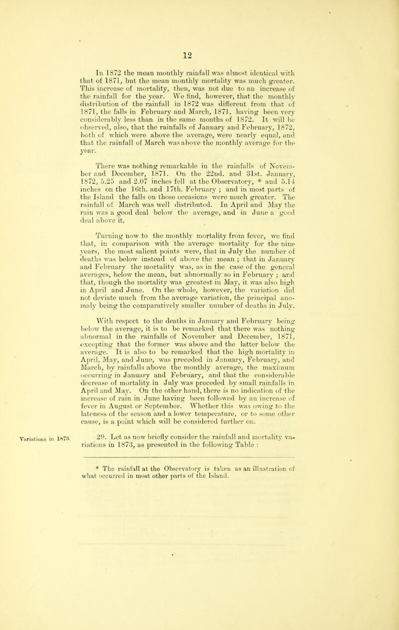 Variations i Iii 1872 the mean monthly rainfall was almost identical with that of 1871, hut the mean monthly mortality was much greater. This increase of mortality, then, was not due to an increase of the rainfall for the year. We find, however, that the monthly distribution of the rainfall in 1872 was different from that of 1871, the falls in February and March, 1871, having been very considerably less than in the same months of 1872. It will be observed, also, that the rainfalls of January and February, 1872, both of which were above the average, were nearly equal, and that the rainfall of March was above the monthly average for the year. There was nothing remarkable in the rainfalls of Novem¬ ber and December, 1871. On the 22nd. and 31st. January, 1872,5.25 and 2.07 inches fell at the Observatory, * and 5.14 inches on the 16th. and 1 7th. February ; and in most parts of the Island the falls on those occasions were much greater. The rainfall of March was wel 1 distributed. In April and May the rain was a good deal below the average, and in June a good deal above it. Turning now to the monthly mortality from fever, we find that, in comparison with the average mortality for the nine years, the most salient points were, that in July the number of deaths was below instead of above the mean ; that in January and February the mortality was, as in the case of the general averages, below the mean, but abnormally so in February ; and that, though the mortality was greatest in May, it was also high iu April and June. On the whole, however, the variation did not deviate much from the average variation, the principal ano¬ maly being the comparatively smaller number of deaths in July. With respect to the deaths in January and February being below the average, it is to be remarked that there was nothing abnormal in the rainfalls of November and December, 1871, excepting that the former was above and the latter below the average. It is also to be remarked that the high mortality in April, May, and June, was preceded in January, February, and March, by rainfalls above the monthly average, the maximum occurring in January and February, and that the considerable decrease of mortality in July was preceded by small rainfalls in April and May. On the other hand, there is no indication of the increase of rain in June having been followed by an increase of fever in August or September. Whether this was owing to the lateness of the season and a lower temperature, or to some other cause, is a point which will be considered further on. 1*73. 29. Let as now briefly consider the rainfall and mortality va¬ riations in 1873, as presented in the following Table : * The rainfall at the Observatory is taken as an illustration of what occurred in most other parts of the Island.
