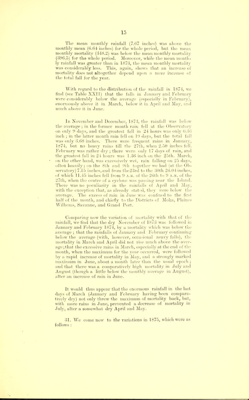The mean monthly rainfall (7.67 inches) was above the monthly mean (6.64 inches) for the whole period, but the mean monthly mortality (348.2) was below the mean monthly mortality (396.5) for the whole period. Moreover, while the mean month¬ ly rainfall was greater than in 1873, the mean monthly mortality was considerably less. This, again, shows that an increase of mortality does not altogether depend upon a mere increase of the total fall for the year. With regard to the distribution of the rainfall in 1874, we find (see Table XXII) that the falls in January and February were considerably below the average (especially in February), enormously above it in March, below it in April and May, and much above it in June. In November and December, 1873, the rainfall was below the average ; in the former month rain fell at the Observatory on only 9 days, and the greatest fall in 24 hours was only 0.36 inch ; in the latter month rain fell on 19 days, but the total fall was oidy 3.68 inches. There were frequent rains in January, 1874, but no heavy rains till the 27th, when 2.50 inches fell. February was rather dry ; there were only 17 days of rain, and the greatest fall in 24 hours was 1.36 inch on the 25th. March, on the other hand, was excessively wet, rain falling on 25 days, often heavily; on the 8th and 9th together we had (at the Ob¬ servatory) 7.15 inches,and from the23rd to the 30th 26.04 inches, of which 11.45 inches fell from 9 a.m. of the 26tli to 9 a.m. of the 27th, when the centre of a cyclone was passing near the Island. There was no peculiarity in the rainfalls of April and May, with the exception that, as already stated, they were below the average. The excess of rain in June was confined to the first half of the month, and chiefly to the Districts of Moka, Plaines Wilhems, Savanne, and Grand Port. Comparing now the variation of mortality with that of the rainfall, Ave find that the dry November of 1873 avus folloAved in January and February 1874, by a mortality Avliich Avas beloAV the average; that the rainfalls of January and February continuing beloAV the a\rerage (AAntli, hoAvever, occasional neavy falls), the mortality in March and April did not rise much aboA^e the aver¬ age; that the excessive rains in March, especially at the end of the month, Avhen the maximum for the year occurred, Avere followed by a rapid increase of mortality in May, and a strongly marked maximum in June, about a month later than the usual epoch ; and that there Avas a comparatively high mortality in July and August (though a little below the monthly average in August), after an increase of rain in June. It would thus appear that the enormous rainfall in the last days of March (January and February having been compara¬ tively dry) not only threAv the maximum of mortality back, but, with more rains in June, prevented a decrease of mortality in July, after a somewhat dry April and May. 31. We come uoav to the variations in 1875, which were as folloAVS :