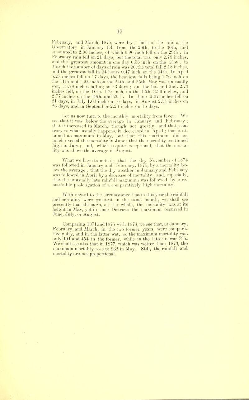 February, and March, 1875, were dry ; most of the rain at the Observatory in January fell from the 26tli. to the 30th, and amounted to 2.08 inches, of which 0.90 inch fell on the 29th ; in February rain fell on 21 days, but the total was only 2.78 inches, and the greatest amount in one day 0.53 inch on the 21st ; in March the number of days of rain was 20, the total fall 2.18 inches, and the greatest fall in 24 hours 0.47 inch on the 24tli. In April 5.27 inches fell on 17 days, the heaviest falls being 1.76 inch on the 11th and 1.92 inch on the 24tli. and 25th. May was unusually wet, 13.78 inches falling on 23 days ; on the 1st. and 2nd. 2.73 inches fell, on the 10th. 1.72 inch, on the 12th. 3.36 inches, and 2.77 inches on the 19th. and 20th. In June 2.07 inches fell on 21 days, in July 1.04 inch on 16 days, in August 2.54 inches on 26 days, and in September 2.23 inches on 16 days. Let us now turn to the monthly mortality from fever. We see that it was below the average in January and February ; that it increased in March, though not greatly, and that, con¬ trary to what usually happens, it decreased in April ; that it at¬ tained its maximum in May, but that this maximum did not much exceed the mortality in June; that the mortality continued high in July ; and, which is quite exceptional, that the morta¬ lity was above the average in August. What we have to note is, that the dry November of 1871 was followed in January and February, 1875, by a mortality be¬ low the average ; that the dry weather in January and February was followed in April by a decrease of mortality ; and, especially, that the unusually late rainfall maximum was followed by a re¬ markable prolongation of a comparatively high mortality. With regard to the circumstance that in this year the rainfall and mortality were greatest in the same month, we shall see presently that although, on the whole, the mortality was at its height in May, yet in some Districts the maximum occurred iu June, July, or August. Comparing 1871 and 1875 with 18 73, we see that, as January, February, and March, in the two former years, were compara¬ tively dry, and in the latter wet, so the maximum mortality was only 4(J4 and 454 in the former, while in the latter it was 735. We shall see also that in 1877, which was wetter than 1873, the maximum mortality rose to 962 in May. Still, the rainfall and mortality are not proportional.