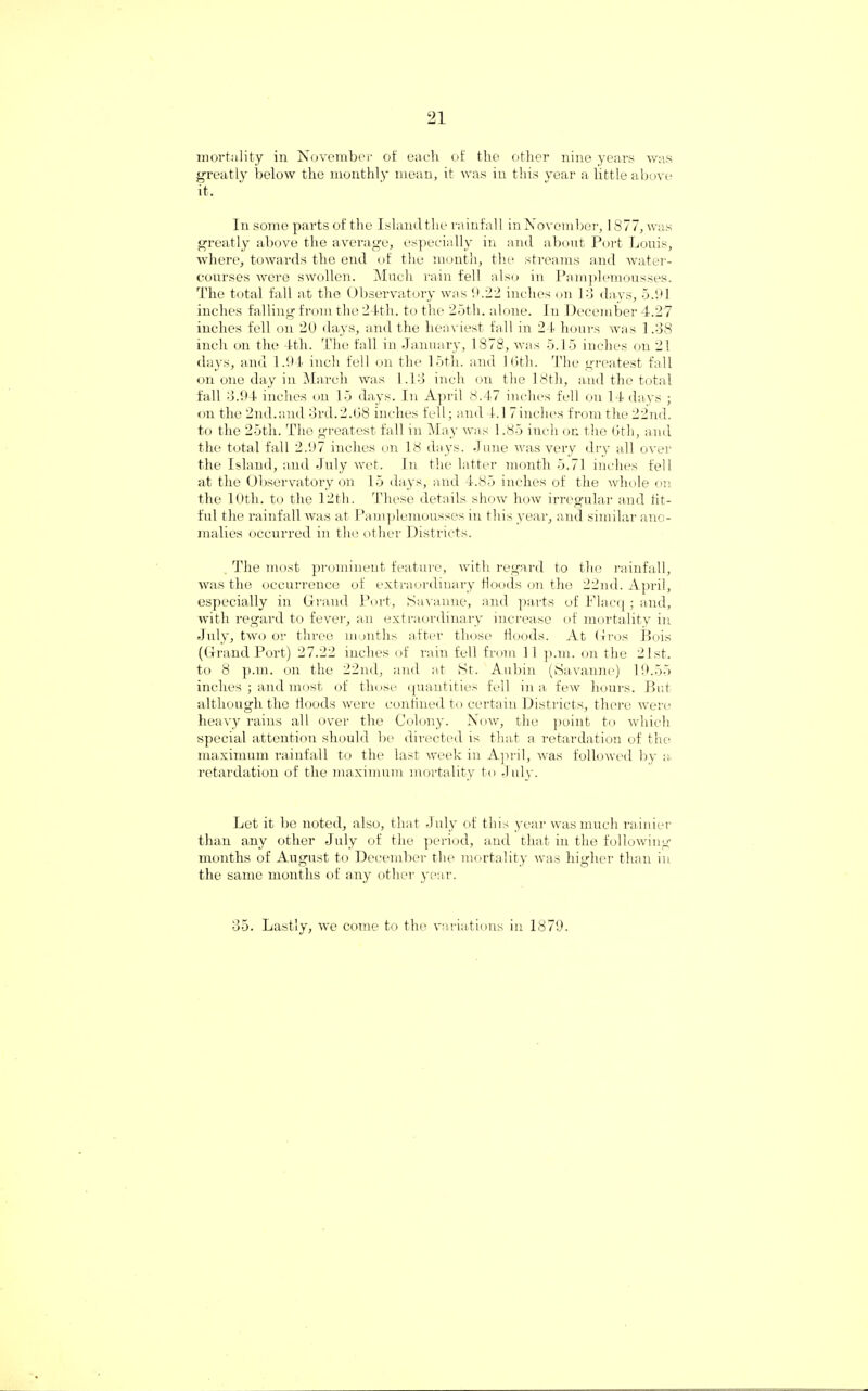 mortality in November of each of the other nine years was greatly below the monthly mean, it was in this year a little above it. In some parts of the Island the rainfall in November, 1877,was greatly above the average, especially in and about Port Louis, where, towards the end of the month, the streams and water¬ courses were swollen. Much rain fell also in Pamplemousses. The total fall at the Observatory was 0.22 inches on Id days, 5.91 inches falling from the 24th. to the 25tli. alone. In December 4.27 inches fell on 20 days, and the heaviest fall in 24 hours was 1.38 inch on the 4th. The fall in January, 1878, was 5.15 inches on 21 days, and 1.94 inch fell on the 15th. and 10th. The greatest fall on one day in March was 1.13 inch on the 18th, and the total fall 3.94 inches on 15 days. In April 8.47 inches fell on 14 days ; on the 2nd.and 3rd.2.08 inches fell; and 4.17inches from the 22nd. to the 25th. The greatest fall in May was 1.85 inch on the 0th, and the total fall 2.97 inches on 18 days. June was very dry all over the Island, and July wet. In the latter month 5.71 inches fell at the Observatory on 15 days, and 4.85 inches of the whole on the 10th. to the 12th. These details show how irregular and tit¬ ful the rainfall was at Pamplemousses in this year, and similar ano¬ malies occurred in the other Districts. The most prominent feature, with regard to the rainfall, was the occurrence of extraordinary floods on the 22nd. April, especially in Grand Port, Savanne, and parts of Placq; and, with regard to fever, an extraordinary increase of mortality in July, two or three months after those Hoods. At Gros Bois (Grand Port) 27.22 inches of rain fell from 11 p.m. on the 21st. to 8 p.m. on the 22nd, and at St. Aubin (Savanne) 19.55 inches ; and most of those quantities fell in a few hours. But although the Hoods were confined to certain Districts, there were heavy rains all over the Colony. Now, the point to which special attention should be directed is that a retardation of the maximum rainfall to the last week in April, was followed by a. retardation of the maximum mortality to July. Let it be noted, also, that July of this year was much rainier than any other July of the period, and that in the following- months of August to December the mortality was higher than in the same months of any other year. 35. Lastly, we come to the variations in 1879.