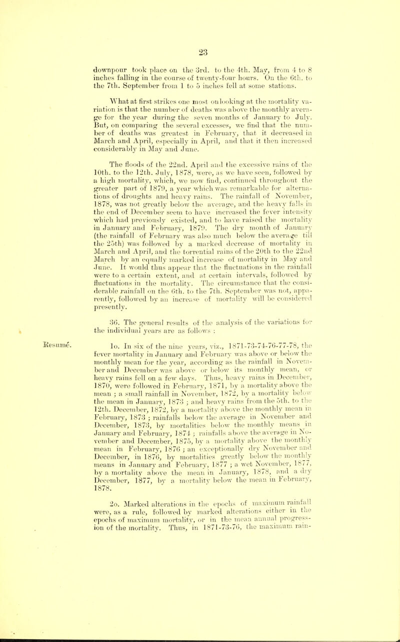 Kesnme. downpour took place on the 3rd. to the 4th. May, from 4 to 8 inches falling in the course of twenty-four hours. On the 6th. to the 7th. September from 1 to 5 inches fell at some stations. What at first strikes one most on looking at the mortality va¬ riation is that the number of deaths was above the monthly avera¬ ge for the year during the seven months of January to July. But, on comparing the several excesses, we iiud that the num¬ ber of deaths was greatest in February, that it decreased in March and April, especially in April, and that it then increased considerably in May and June. The floods of the 22nd. April and the excessive rains of the 10th. to the 12th. July, 1878, were, as we have seen, followed by a high mortality, which, we now find, continued throughout the greater part of 1879, a year which was remarkable for alterna¬ tions of droughts and heavy rains. The rainfall of November, 1878, was not greatly below the average, and the heavy falls in the end of December seem to have increased the fever intensity which had previously existed, and to have raised the mortality iu January and February, 1879. The dry month of January (the rainfall of February was also much below the average till the 25th) was followed by a marked decrease of mortality in March and April, and the torrential rains of the 20th to the 22nd March by an equally marked increase of mortality in May and June. It would thus appear that the fluctuations in the rainfall were to a certain extent, and at certain intervals, followed by fluctuations in the mortality. The circumstance that the consi¬ derable rainfall on the 6th. to the 7tli. September was not, appa¬ rently, followed by an increase of mortality will be considered presently. 36. The general results of the analysis of the variations for the individual years are as follows : lo. In six of the nine years, viz., 1871-73-74-76-77-78, the fever mortality in January and February was above or below the monthly mean for the year, according as the rainfall in Novem¬ ber and December was above or below its monthly mean, or heavy rains fell on a few days. Thus, heavy rains in December, 1870, were followed in February, 1871, by a mortality above the mean • a small rainfall in November, 1872, by a mortality below the mean in January, 1873 ; and heavy rains from the 5th. to the 12th. December, 1872, by a mortality above the monthly mean in February, 1873 ; rainfalls below the average in November and December, 1873, by mortalities below the monthly means in January and February, 1874 ; rainfalls above the average in No¬ vember and December, 1875, by a mortality above the monthly mean in February, 1876 ; an exceptionally dry November and December, in 1876, by mortalities greatly below the monthly means in January and February, 1877 ; a wet November, 1877, by a mortality above the mean in January, 1878, and a dry December, 1877, by a mortality below the mean in February, 1878. 2o. Marked alterations in the epochs of maximum rainfall were, as a rule, followed by marked alterations either in the epochs of maximum mortality, or in the mean annual progress¬ ion of the mortality. Thus, in 1871-73-76, the maximum rain-