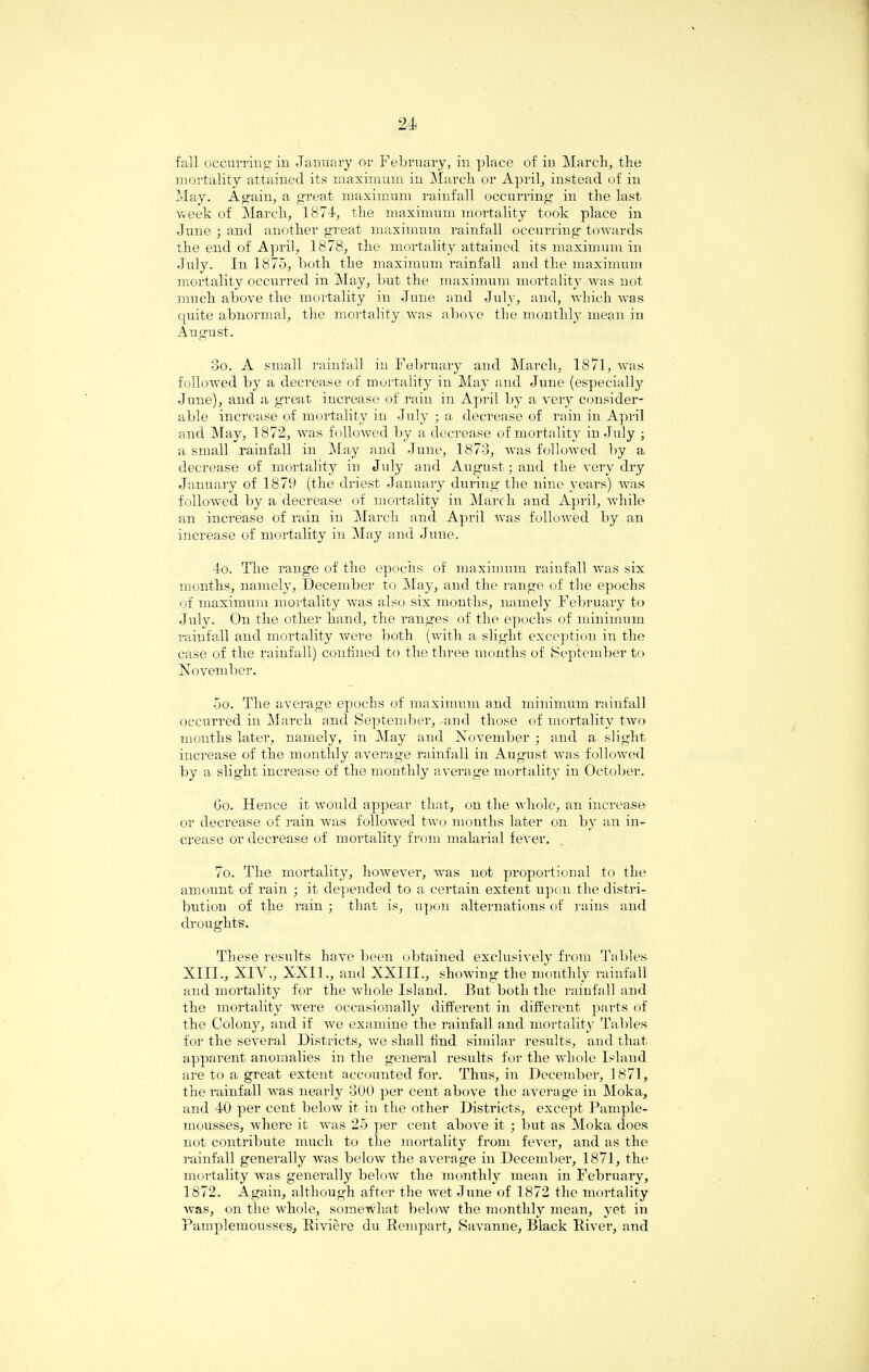 fall occurring in January or February, in place of in March, the mortality attained its maximum in March or April, instead of in May. Again, a great maximum rainfall occurring in the last Vveek of March, 1874, the maximum mortality took place in .June ; and another great maximum rainfall occurring towards the end of April, 1878, the mortality attained its maximum in July. In 1875, both the maximum rainfall and the maximum mortality occurred in May, but the maximum mortality was not much above the mortality in June and July, and, which was quite abnormal, the mortality was above the monthly mean in August. 3o. A small rainfall in February and March, 1871, was followed by a decrease of mortality in May and June (especially June), and a great increase of rain in April by a very consider¬ able increase of mortality in July ; a decrease of rain in April and May, 1872, rvas followed by a decrease of mortality in July ; a small rainfall in May and June, 1873, was followed by a decrease of mortality in July and August; and the very dry January of 1879 (the driest January during the nine years) was followed by a decrease of mortality in March and April, while an increase of rain in March and April was followed by an increase of mortality in May and June, 4o. The range of the epochs of maximum rainfall was six months, namely, December to May, and the range of the epochs of maximum mortality was also six months, namely February to July. On the other hand, the ranges of the epochs of minimum rainfall and mortality were both (with a slight exception in the case of the rainfall) confined to the three months of September to November. 5o. The average epochs of maximum and minimum rainfall occurred in March and September, and those of mortality two months later, namely, in May and November ; and a slight increase of the monthly average rainfall in August was followed by a slight increase of the monthly average mortality in October. Go. Hence it would appear that, on the whole, an increase or decrease of rain was followed two months later on by an in¬ crease or decrease of mortality from malarial fever. 7o. The mortality, however, was not proportional to the amount of rain ; it depended to a certain extent upon the distri¬ bution of the rain ; that is, upon alternations of rains and droughts. These results have been obtained exclusively from Tables XIII., XIV., XXII., and XXIII., showing the monthly rainfall and mortality for the whole Island. But both the rainfall and the mortality were occasionally different in different parti of the Colony, and if we examine the rainfall and mortality Tables for the several Districts, we shall find similar results, and that apparent anomalies in the general results for the whole Island are to a great extent accounted for. Thus, in December, 1871, the rainfall was nearly 300 per cent above the average in Moka, and 40 per cent below it in the other Districts, except Pample- mousses, where it was 25 per cent above it ; but as Moka does not contribute much to the mortality from fever, and as the rainfall generally was below the average in December, 1871, the mortality was generally below the monthly mean in February, 1872. Again, although after the wet June of 1872 the mortality was, on the whole, somewhat below the monthly mean, yet in Pamplemousses, Riviere du Rempart, Savanne, Black River, and