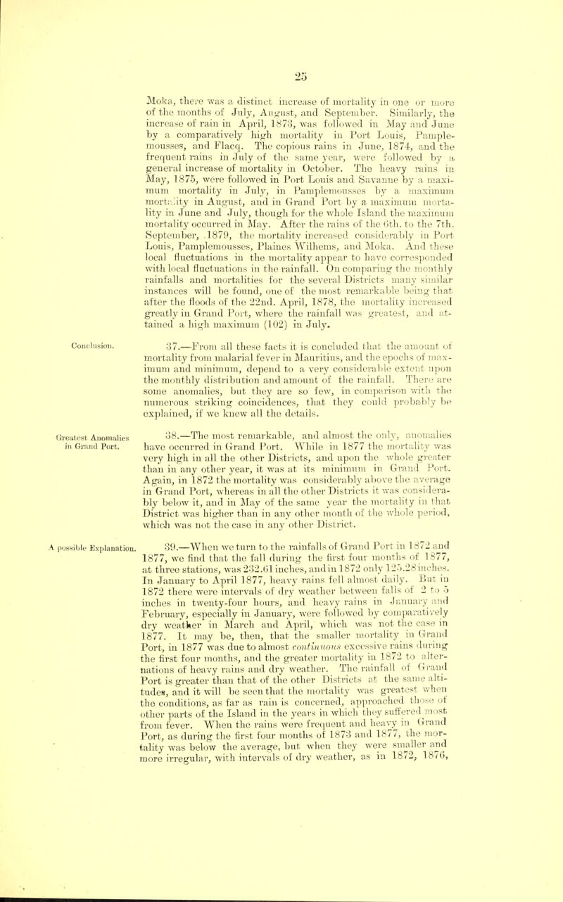 Moka, there was a distinct increase of mortality in one or more of the months of July, August, and September. Similarly, the increase of rain in April, 1873, was followed in May and June by a comparatively high mortality in Port Louis, Pample- mousses, and Flacq. The copious rains in June, 1874, and the frequent rains in July of the same year, were followed by a general increase of mortality in October. The heavy rains in May, 1875, were followed in Port Louis and Savanne by a maxi¬ mum mortality in July, in Pamplemousses by a maximum mortality in August, and in Grand Port by a maximum morta¬ lity in June and July, though for the whole Island the maximum mortality occurred in May. After the rains of the 6th. to the 7th. September, 1879, the mortality increased considerably in Port Louis, Pamplemousses, Plaines Williems, and Moka. And these local fluctuations in the mortality appear to have corresponded with local fluctuations in the rainfall. On comparing the monthly rainfalls and mortalities for the several Districts many similar instances will be found, one of the most remarkable being that after the floods of the 22nd. April, 1878, the mortality increased greatly in Grand Port, where the rainfall was greatest, and at¬ tained a high maximum (102) in July. Conclusion. 37.—From all these facts it is concluded that the amount of mortality from malarial fever in Mauritius, and the epochs of max¬ imum and minimum, depend to a very considerable extent upon the monthly distribution and amount of the rainfall. There are some anomalies, but they are so few, in comparison with tin; numerous striking coincidences, that they could probably be explained, if we knew all the details. Greatest Anomalies 38.—The most remarkable, and almost the only, anomalies in Grand Port. have occurred in Grand Port. While in 1877 the mortality was very high in all the other Districts, and upon the whole greater than in any other year, it was at its minimum in Grand Port. Again, in 1872 the mortality was considerably above the average in Grand Port, whereas in all the other Districts it was considera¬ bly below it, and in May of the same year the mortality in that District was higher than in any other month of the whole period, which was not the case in any other District. A possible Explanation. 39.—When we turn to the rainfalls of Grand Port in 1872 and 1877, we find that the fall during the first four months of 1877, at three stations, was 232.61 inches, and in 1872 only 125.28 inches. In January to April 1877, heavy rains fell almost daily. But in 1872 there were intervals of dry weather between falls of 2 to 5 inches in twenty-four hours, and heavy rains in January and February, especially in January, were followed by comparatively dry weather in March and April, which was not the case in 1877. It may be, then, that the smaller mortality in Grand Port, in 1877 was due to almost continuous excessive rains during the first four months, and the greater mortality in 1872 to alter¬ nations of heavy rains and dry weather. The rainfall of Grand Port is greater than that of the other Districts at the same alti¬ tudes, and it will be seen that the mortality was greatest when the conditions, as far as rain is concerned, approached those of other parts of the Island in the years in which they suffered^most from fever. When the rains were frequent and heavy in Grand Port, as during the first four months of 1873 and 18/ >, die mor¬ tality was below the average, but when they were smaller and more irregular, with intervals of dry weather, as in 1872, 18/6,