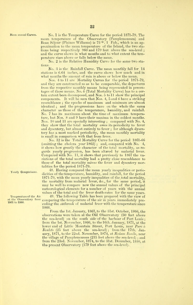 Mean annual Curves. Yearly Comparisons. Temperature of tke Air at the Observatory from 1861 to 1880. No. 1 is the Temperature Curve for the period 1871-79. The mean temperature of the Observatory (Pamplemousses) and Beau Sejour (Plaines Wilhems) is 73 °. 1 Fall., which is an ap¬ proximation to the mean temperature of the Island, the two sta¬ tions being respectively 960 and 179 feet above the sea-level; and the curve shows in what months and to what extent the tem¬ perature rises above or falls below the mean. No. 2 is the Relative Humidity Curve for the same two sta¬ tions. No. 3 is the Rainfall Curve. The mean monthly fall for 14 stations is 6.64 inches, and the curve shows how much and in what months the amount of rain is above or below the mean. Nos. 4 to 11 are Mortality Curves for the period 1871-79, and they are constructed so as to be comparable, the departures from the respective monthly means being represented in percen¬ tages of those means. No. 4 (Total Mortality Curve) has to a cer¬ tain extent been decomposed, and Nos. 5 to 11 show the principal components. It will be seen that Nos. 4, 5 and 6 have a striking resemblance ; the epochs of maximum and minimum are almost identical ; and the progressions have on the whole the same character as those of the temperature, humidity, and rainfall. No. 7 has its maximum about the time of maximum tempera¬ ture, but Nos. 8 and 9 have their maxima in the coldest months. Nos. 10 and 11 are specially interesting ; compared with No. 4, they show that the total mortality owes its periodicity to fever and dysentery, but almost entirely to fever ; for although dysen¬ tery has a most marked periodicity, the mean monthly mortality is small in comparison with that from fever. No. 12 is the Total Mortality Curve for the period 1861-66 (omitting the cholera year 1862) ; and, compared with No. 4, it shows how greatly the character of the total mortality, as re¬ gards yearly progression, has been altered by malarial fever. Compared with No. 11, it shows that previously to 1867 the va¬ riations of the total mortality had a pretty close resemblance to those of the total mortality minus the fever and dysentery mor¬ talities for the period 1871-79. 48. Having compared the mean yearly inequalities or perio¬ dicities of the temperature, humidity, and rainfall, for the period 1871-79, with the mean yearly inequalities of the total mortality, the mortality from malarial fever, &c., for the same period, it may be well to compare now the annual values of the principal meteorological elements for a number of years with the annual values of the total and the fever death-rates for the same years. 49. The following Table has been prepared with the view of comparing the temperature of the air in years immediately pre¬ ceding the outbreak of malarial fever with the temperature since 1866. From the 1st. January, 1861, to the 31st. October, 1866, the observations were taken at the Old Observatory (30 feet above the sea-level) on the south side of the harbour of Port Louis; from the 1st. November, 1866, to the 16th. January, 1871, at the lower end of Little Mountain Street, Port Louis, near Parc a Boulets (25 feet above the sea-level); from the 17th. Jan¬ uary, 1871, to the 22nd. November, 1874, at Maison Boulle, near the village of Pamplemousses (215 feet above the sea-level) • and from the 23rd. November, 1874, to the 31st. December, 1880, at the present Observatory (179 feet above the sea-level).