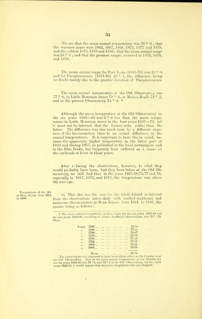 Temperature of •at Beau Sejour fr< to 1880. We see that the mean annual temperature was 76 ° '9 ; that the warmest years were 1862, 1867, 1868, 1875, 1877 and 1878, and the coldest 1870, 1879 and 1880 ; that the mean annual range was 26 ° -1 ; and that the greatest ranges occurred in 1873, 1878, and 1879. The mean annual range for Port Louis (1861-70) was 23 ° -6 and for Pamplemousses (1871-80) 28 °’7, the difference being no doubt mainly due to the greater elevation of Pamplemousses. The mean annual temparature at the Old Observatory was 77 c ‘0, in Little Mountain street 79 ° -6, at Maison Boulle 74 ° .2, and at the present Observatory 74 ° '4. * Although the mean temperature at the Old Observatory in the six years 1861—66 was 2 °'6 less than the mean tempe¬ rature in Little Mountain street in the four years 1867—70, yet it must not be inferred that the former were colder than the latter. The difference was due much more to a different expo¬ sure of the thermometers than to an actual difference in the annual temperatures. It is important to bear this in mind, be¬ cause the apparently higher temperature in the latter part of 1866 and during 1867, as published in the local newspapers and in the Blue Books, has frequently been adduced as a cause ol the outbreak of fever in those years. After reducing the observations, however, to what they would probably have been, had they been taken at the Old Ob¬ servatory, we still find that in the years 1867-68-75-77 and 78, especially in 1867, 1875, and 1878, the temperature was above the average. 1864 50. That this was the case for the whole Island is inferred from the observations taken daily with verified maximum and minimum thermometers at Beau Sejour from 1864 to 1880, the results being as follows : * The mean annual temperature at Port Louis for the six years 1787-93 and the two years 1803-04, according to Lislet Geofiroy’s observations, was 76.° . 74. Thus : 1787. . 76.50 1788. . 77.04 1789. . 76.67 1790. . 76.32 1791. . 77.28 1792. . 77.50 1803. . 76.21 1804. . 76.33 Mean . . 76.74 The observations are supposed to have been taken either ar the Caudan or at the Old Observatory. Now as the mean annual temperature at the Caudan for the six years 1853-58 was 76 ° 5, and 76 c 9 at the Old Observatory, for the eight years 1859-66, it would appear that the mean temperature has not changed-