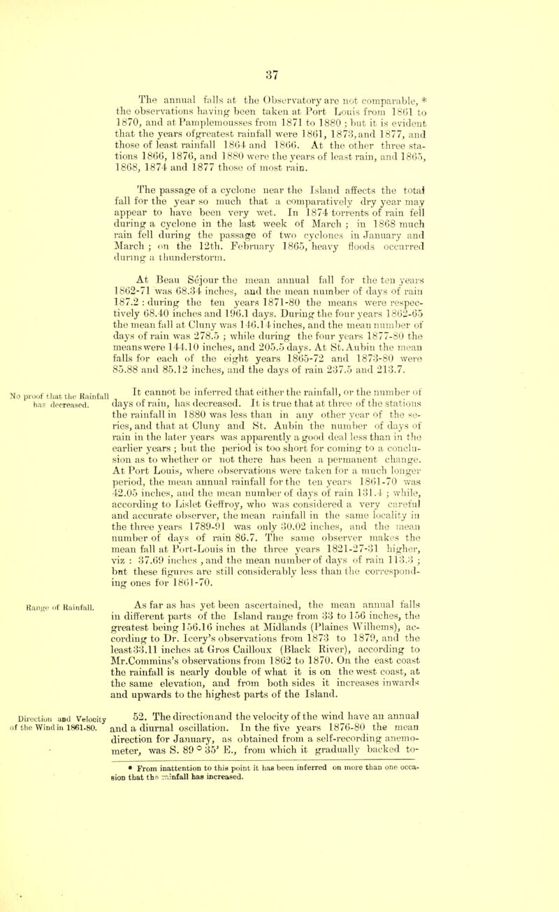 The annual falls at the Observatory are not comparable, * the observations having been taken at Port Louis from 18G1 to 1870, and at Pamplemousses from 1871 to 1880 ; but it is evident that the years ofgreatest rainfall were 1861, 1873,and 1877, and those of least rainfall 1864 and 1866. At the other three sta¬ tions 1866, 1876, and 1880 were the years of least rain, and I860, 1868, 1874 and 1877 those of most rain. The passage of a cyclone near the Island affects the total fall for the year so much that a comparatively dry year may appear to have been very wet. In 1874 torrents of rain fell during a cyclone in the last week of March ; in 1868 much rain fell during the passage of two cyclones in January and March ; on the 12th. February 1865, heavy floods occurred during a thunderstorm. At Beau Sejour the mean annual fall for the ten years 1862-71 was 68.34 inches, and the mean number of days of rain 187.2 : during the ten years 1871-80 the means were respec¬ tively 68.40 inches and 196.1 days. During the four years 1862-65 the mean fall at Cluny was 146.14 inches, and the mean number of days of rain was 278.5 ; while during the four years 1877-80 the meanswere 144.10 inches, and 205.5 days. At St. Aubin the mean falls for each of the eight years 1865-72 and 1873-80 were 85.88 and 85.12 inches, and the days of rain 237.5 and 213.7. It cannot be inferred that either the rainfall, or the number of s of rain, has decreased. It is true that at three of the stations the rainfall in 1880 was less than in any other year of the se¬ ines, and that at Cluny and St. Aubin the number of days of rain in the later years was apparently a good deal less than in the earlier years ; but the period is too short for coming to a conclu¬ sion as to whether or not there has been a permanent change. At Port Louis, where observations were taken for a much longer period, the mean annual rainfall for the ten years 1861-70 was 42.05 inches, and the mean number of days of rain 131.4 ; while, according to Lislet Geffroy, who was considered a very careful and accurate observer, the mean rainfall in the same locality in the three years 1 789-91 was only 30.02 inches, and the mean number of days of rain 86.7. The same observer makes the mean fall at Port-Louis in the three years 1821-27-31 higher, viz : 37.69 inches , and the mean number of days of rain 113.3 ; but these figures are still considerably less than the correspond¬ ing ones for 1861-70. No proof that the Rainfall has decreased. day Range of Rainfall. As far as has yet been ascertained, the mean annual falls in different parts of the Island range from 33 to 156 inches, the greatest being 156.16 inches at Midlands (Plaines Wilhems), ac¬ cording to Dr. Icery’s observations from 1873 to 1879, and the least33.11 inches at Gros Cailloux (Black River), according to Mr.Commins’s observations from 1862 to 1870. On the east coast the rainfall is nearly double of what it is on the west coast, at the same elevation, and from both sides it increases inwards and upwards to the highest parts of the Island. Direction and Velocity 52. The direction and the velocity of the wind have an annual of the Wind in 1861-80. and a diurnal oscillation. In the five years 1876-80 the mean direction for January, as obtained from a self-recording anemo¬ meter, was S. 89 0 35’ E., from which it gradually backed to- * From inattention to this point it has been inferred on more than one occa¬ sion that the rainfall has increased.