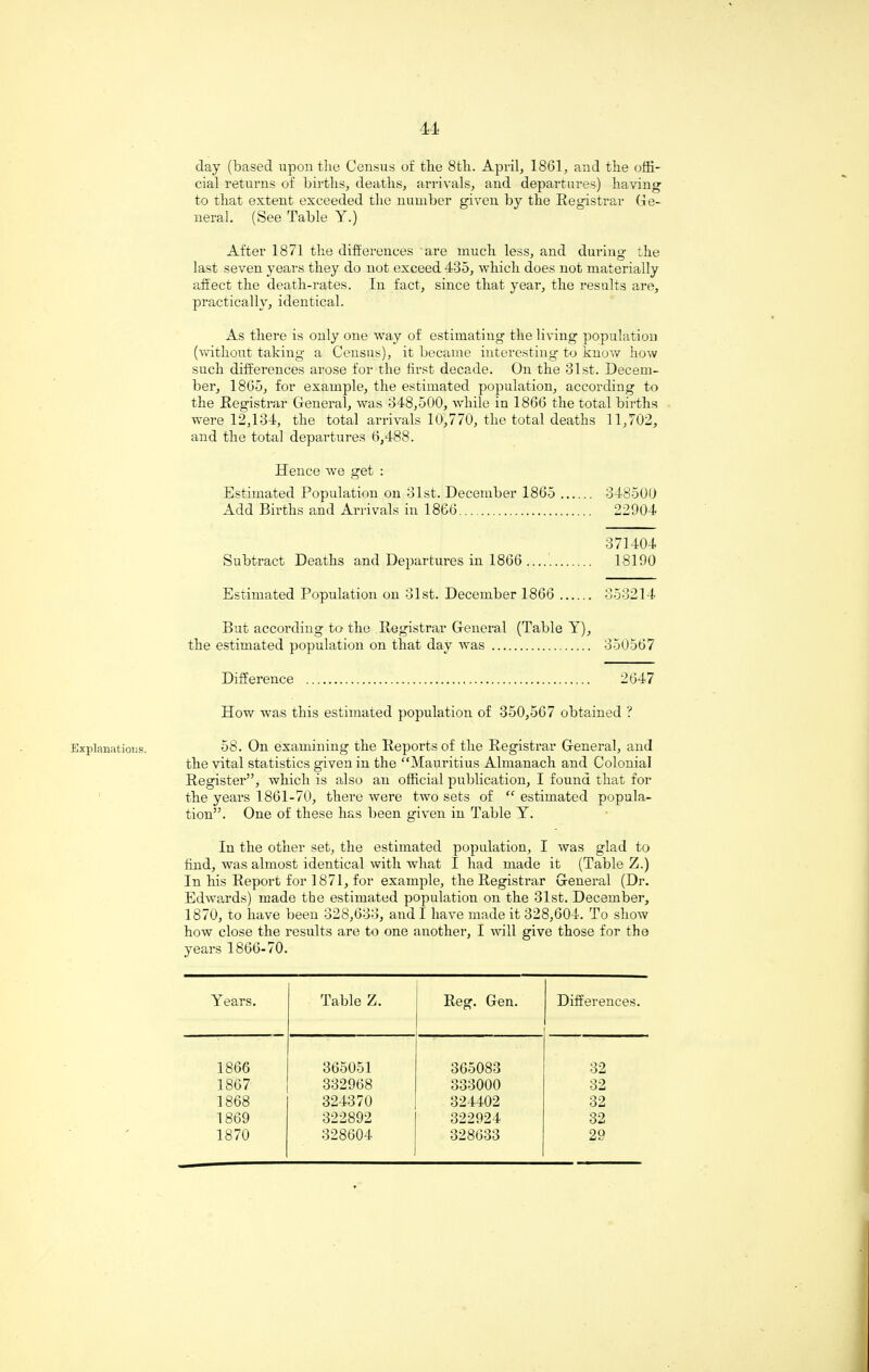 Explanations. day (based upon the Census of the 8th. April, 1861, and the offi¬ cial returns of births, deaths, arrivals, and departures) having to that extent exceeded the number given by the Registrar Ge¬ neral. (See Table Y.) After 1871 the differences are much less, and during the last seven years they do not exceed 435, which does not materially affect the death-rates. In fact, since that year, the results are, practically, identical. As there is only one way of estimating the living population (without taking a Census), it became interesting- to know how such differences arose for the first decade. On the 31st. Decem¬ ber, 1865, for example, the estimated population, according to the Registrar General, was 348,500, while in 1866 the total births were 12,134, the total arrivals 10,770, the total deaths 11,702, and the total departures 6,488. Hence we get : Estimated Population on 31st. December 1865 . 348500 Add Births and Arrivals in 1866. 22904 371404 Subtract Deaths and Departures in 1866 . 18190 Estimated Population on 31st. December 1866 . 353214 But according to the Registrar General (Table Y), the estimated population on that day was . 350567 Difference . 2647 How was this estimated population of 350,567 obtained ? 58. On examining the Reports of the Registrar General, and the vital statistics given in the ‘‘Mauritius Almanach and Colonial Register”, which is also an official publication, I found that for the years 1861-70, there were two sets of “ estimated popula¬ tion”. One of these has been given in Table Y. In the other set, the estimated population, I was glad to find, was almost identical with what 1 had made it (Table Z.) In his Report for 1871, for example, the Registrar General (Dr. Edwards) made the estimated population on the 31st. December, 1870, to have been 328,633, and I have made it 328,604. To show how close the results are to one another, I will give those for the years 1866-70. Years. Table Z. Reg. Gen. . Differences. 1866 365051 365083 32 1867 332968 333000 32 1868 324370 324402 32 1869 322892 322924 32 1870 328604 328633 29