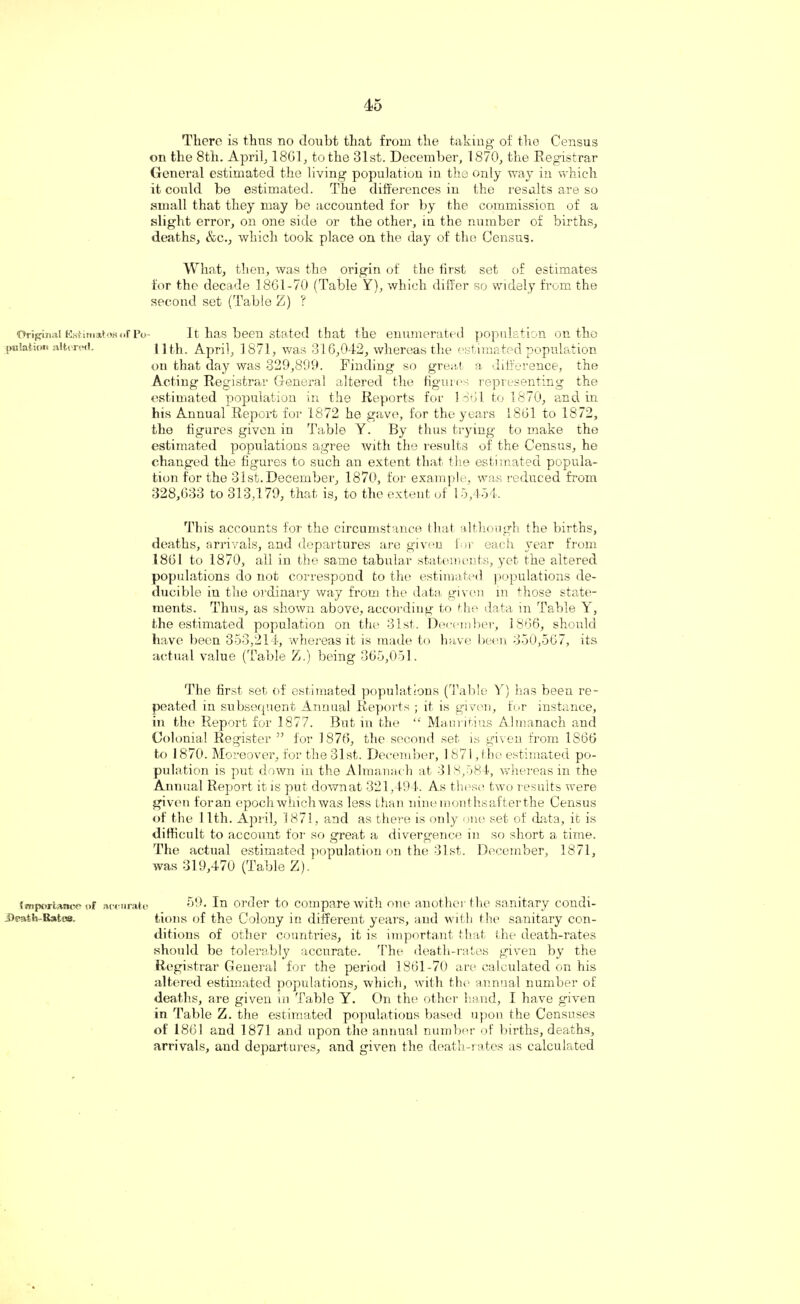 There is thus no doubt that from the taking of the Census on the 8tli. April; 1801, to the 31st. December, 1870, the Registrar General estimated the living population in the only way in which it could be estimated. The differences in the results are so small that they may be accounted for by the commission of a slight error, on one side or the other, in the number of births, deaths, &c., which took place on the day of the Census. What, then, was the origin of the first set of estimates for the decade 18G1-70 (Table Y), which differ so widely from the second set (Table Z) ? Original KstimatoBoFPo- It has been stated that the enumerated population on the jmlation altered. 11th. April, 1871, was 316,042, whereas the estimated population on that day was 329,899. Finding so great a difference, the Acting Registrar General altered the figures representing the estimated population in the Reports for 1861 to 1870, and in his Annual Report for 1872 he gave, for the years 1861 to 1872, the figures given in Table Y. By thus trying to make the estimated populations agree with the results of the Census, he changed the figures to such an extent that the estimated popula¬ tion for the 31st. December, 1870, for example, was reduced from 328,633 to 313,179, that is, to the extent of 15,454. This accounts for the circumstance that although the births, deaths, arrivals, and departures are given for each year from 1861 to 1870, all in the same tabular statements, yet the altered populations do not correspond to the estimated populations de- ducible in the ordinary way from the data given in those state¬ ments. Thus, as shown above, according to the data in Table Y, the estimated population on the 31st. December, 1866, should have been 353,214, whereas it is made to have been 350,567, its actual value (Table Z.) being 365,051. The first set of estimated populations (Table Y) has been re¬ peated in subsequent Annual Reports ; it is given, for instance, in the Report for 1877. But in the “ Mauritius Almanach and Colonial Register ” for 1876, the second set is given from 1866 to 1870. Moreover, for the 31st. December, 1871, the estimated po¬ pulation is put down in the Almanach at 313,584, whereas in the Annual Report it is put downat 321,494. As these two results were given foran epoch which was less than ninemonthsafterthe Census of the 11th. April, 1871, and as there is only one set of data, it is difficult to account for so great a divergence in so short a time. The actual estimated population on the 31st. December, 1871, was 319,470 (Table Z). import*,!!*-*- of accurate 59. In order to compare with one another the sanitary condi- J)eath-R*t«a. tions of the Colony in different years, and with the sanitary con¬ ditions of other countries, it is important that the death-rates should be tolerably accurate. The death-rates given by the Registrar General for the period 1861-70 are calculated on his altered estimated populations, which, with the annual number of deaths, are given in Table Y. On the other hand, I have given in Table Z. the estimated populations based upon the Censuses of 1861 and 1871 and upon the annual number of births, deaths, arrivals, and departures, and given the death-rates as calculated