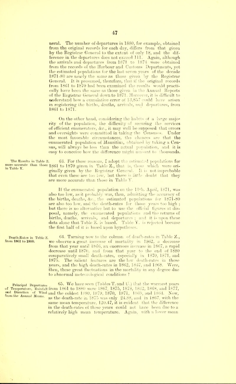 neral. The number of departures in 1880, for example, obtained from the original records for eacb day, differs from that given by the Registrar General to the extent of only 18, and the dif¬ ference in the departures does not exceed 111. Again, although the arrivals and departures from 1871 to 1874 were obtained from the records of the Harbour and Customs Departments, yet the estimated populations for the last seven years of the decade 1871-80 are nearly the same as those given by the Registrar General. It is presumed, therefore, that if the original records from 1861 to 1870 had been examined the results would practi¬ cally have been the same as those given in the Annual Reports of the Registrar General down to 1871. Moreover, it is difficult to understand how a cumulative error of 13,8-37 could have arisen in registering the births, deaths, arrivals, and departures, from 1861 to 1871. On the other hand, considering the habits of a large majo¬ rity of the population, the difficulty of securing the services of efficient enumerators, &c., it may well be supposed that errors and oversights were committed in taking the Censuses. Under the most favorable circumstances, the chances are that the enumerated population of Mauritius, obtained by taking a Cen¬ sus, will always be less than the actual population, and it is easy to conceive how the difference might amount to thousands. The Results in Table Z. 63. For these reasons, I adopt the estimated populations for more accurate than those X801 to 1870 given in Table Z., that is, those which were ori- ginally given by the Registrar General. It is not improbable that even these are too low, but there is little doubt that they are more accurate than those in Table Y If the enumerated population on the 1 Uh. April, 1871, was also too low, as it probably was, then, admitting the accuracy of the births, deaths, &c., the estimated populations for 1871-80 are also too low, and the death-rates for those years too high ; but there is no alternative but to use the official figures at dis¬ posal, namely, the enumerated populations and the returns of births, deaths, arrivals, and departures ; and it is upon these data alone that Table Z. is based. Table Y. is rejected because the first half of it is based upon hypotheses. Death-Rates in Table Z. 64. Turning now to the column of death-rates in Table Z., from 1861 to 1880. we observe a great increase of mortality in 1862, a decrease from that year until 1866, an enormous increase in 1867, a rapid decrease until 1870, and from that year to the end of 1880 comparatively small death-rates, especially in 1370, 1871, and 1875. The salient features are the low death-rates in those years, and the high death-rates in 1862, 1867, and 1868. Were, then, these great fluctuations in the mortality in any degree due to abnormal meteorological conditions ? Principal Departures 65. We have seen (Tables T. and U .) that the warmest years of Temperature, Rainfall from 1861 to 1880 were 1867, 1875, 1878, 1862, 1863, and 1877, and Direction of Wind and the coldest 1880, 1870, 1870, 1871, 1869, and 1864. Now, lom e tmu.u Means. ag the death-rate in 1875 was only 24.88, and in 1867, with the same mean temperature, 120.47, it is evident that the difference in the death-rates of these years could not have been due to a relatively high mean temperature. Again, with a lower mean