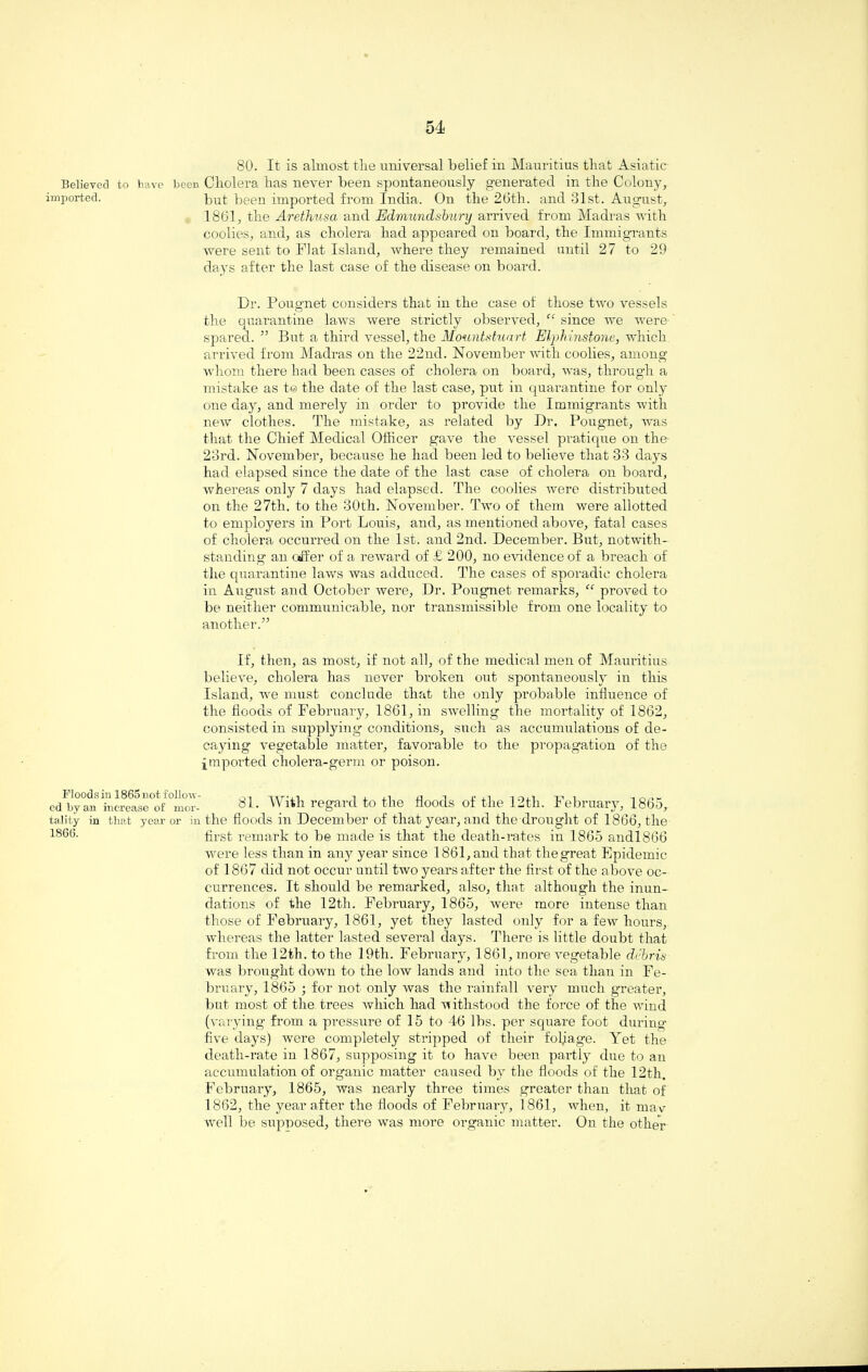 Believed to have beeD imported. Floodsin 1865not follow¬ ed by an increase of mor¬ tality in that year or in 1866. 80. It is almost the universal belief in Mauritius that Asiatic Cholera has never been spontaneously generated in the Colony, but been imported from India. On the 26th. and 31st. August, 1861, the Arethusa and Edmundsbury arrived from Madras with coolies, and, as cholera had appeared on board, the Immigrants were sent to Flat Island, where they remained until 27 to 29 days after the last case of the disease on board. Dr. Pougnet considers that in the case of those two vessels the quarantine laws were strictly observed, “ since we were spared. ” But a third vessel, the Mountstuart Elphinstone, which arrived from Madras on the 22nd. November with coolies, among whom there had been cases of cholera on board, was, through a mistake as t© the date of the last case, put in quarantine for only one day, and merely in order to provide the Immigrants with new clothes. The mistake, as related by Dr. Pougnet, was that the Chief Medical Officer gave the vessel pratique on the 23rd. November, because he had been led to believe that 33 days had elapsed since the date of the last case of cholera on board, whereas only 7 days had elapsed. The coolies were distributed on the 27th. to the 30th. November. Two of them were allotted to employers in Port Louis, and, as mentioned above, fatal cases of cholera occurred on the 1st. and 2nd. December. But, notwith¬ standing an offer of a reward of £ 200, no evidence of a breach of the quarantine laws was adduced. The cases of sporadic cholera in August and October were, Dr. Pougnet remarks, “ proved to be neither communicable, nor transmissible from one locality to another.” If, then, as most, if not all, of the medical men of Mauritius believe, cholera has never broken out spontaneously in this Island, we must conclude that the only probable influence of the floods of February, 1861, in swelling the mortality of 1862, consisted in supplying conditions, such as accumulations of de¬ caying vegetable matter, favorable to the propagation of the imported cholera-germ or poison. 81. With regard to the floods of the 12th. February, 1865, the floods in December of that year, and the drought of 1866, the first remark to be made is that the death-rates in 1865 andl866 were less than in any year since 1861, and that thegreat Epidemic of 1867 did not occur until two years after the first of the above oc¬ currences. It should be remarked, also, that although the inun¬ dations of the 12th. February, 1865, were more intense than those of February, 1861, yet they lasted only for a few hours, whereas the latter lasted several days. There is little doubt that from the 12th. to the 19th. February, 1861, more vegetable debris was brought down to the low lands and into the sea than in Fe¬ bruary, 1865 ; for not only was the rainfall very much greater, but most of the trees which had withstood the force of the wind (varying from a pressure of 15 to 46 lbs. per square foot during five days) were completely stripped of their foljage. Yet the death-rate in 1867, supposing it to have been partly due to an accumulation of organic matter caused by the floods of the 12th. February, 1865, was nearly three times greater than that of 1862, the year after the floods of February, 1861, when, it mav well be supposed, there was more organic matter. On the other