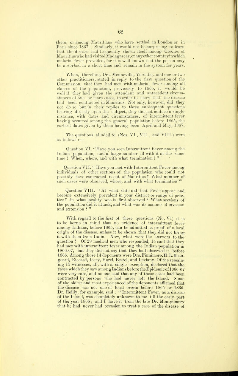 them, or among Mauritians wlio liave settled in Lond.on or in Paris since 1867. Similarly, it would not be surprising to learn that the disease had frequently shown itself among Creoles of Mauritius who had visited Madagascar, or any other country in which malarial fever prevailed, for it is well known that the poison may be absorbed in a short time and remain in the system for years. When, therefore, Drs. Menneville, Yerdalle, and one or two other practitioners, stated in reply to the first question of the Commission, that they had met with malarial fever among all classes of the population, previously to 1865, it would be well if they had given the attendant and antecedent circum¬ stances of one or more cases, in order to show that the disease had been contracted in Mauritius. Not only, however, did they not do so, but in their replies to three subsequent questions bearing directly upon the subject, they did not adduce a single instance, with dates and circumstances, of intermittent fever having occurred among the general population before 1865, the earliest dates given by them having been April and May, 1867. The questions alluded to (Nos. VL, VII., and VIII.) were as follows :— Question VI. “Have you seen Intermittent Fever among the Indian population, and a large number ill with it at the same time ? When, where, and with what termination ? ” Question VII. “ Have you met with Intermittent Fever among individuals of other sections of the population who could not possibly have contracted it out of Mauritius ? What number of such cases were observed, where, and with what termination ?” Question VIII. “ At what date did that Fever appear and become extensively prevalent in your district or range of prac¬ tice ? In what locality was it first observed ? What sections of the population did it attack, and what was its manner of invasion and extension ? ” With regard to the first of these questions (No. VI) it is to be borne in mind that no evidence of intermittent fever among Indians, before 1865, can be admitted as proof of a local origin of the disease, unless it be shown that they did not bring it with them from India. Now, what were the answers to the question ? Of 29 medical men who responded, 14 said that they had met with intermittent fever among the Indian population in 1866-67, but they did not say that they had observed it before 1866. Among those 14 deponents were Drs.Finnimore,H.L.Beau- geard, Riccard, leery, Harel, Bestel, and Lueiany. Of the remain¬ ing 15 witnesses, all, with a single exception, declared that the cases which they saw amonglndians before the Epidemic of 1866-67 were very rare, and no one said that any of those cases had been contracted by persons who had never left the Island. Some of the oldest and most experienced of the deponents affirmed that the disease was not one of local origin before 1865 or 1866. Dr. Reilly, for example, said : “ Intermittent Fever, as a disease of the Island, was completely unknown to me till the early part of the year 1866; and I have it from the late Dr. Montgomery that he had never had occasion to treat a case of the disease of