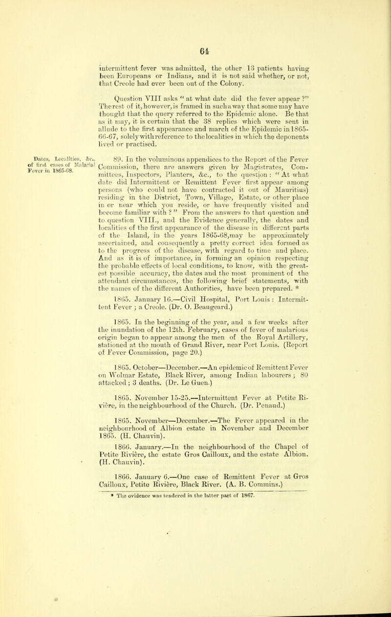 intermittent fever was admitted, the other 13 patients having been Europeans or Indians, and it is not said whether, or not, that Creole had ever been out of the Colony. Question VIII asks “ at what date did the fever appear ?” The rest of it, however, is framed in such a way that some may have thought that the query referred to the Epidemic alone. Be that as it may, it is certain that the 38 replies which were sent in allude to the first appearance and march of the Epidemic inl865- 66-67, solely with reference to the localities in which the deponents lived or practised. Dates, Localities, &c., 89. In the voluminous appendices to the Report of the Fever LC1865 68 Ma*ar'a Commission, there are answers given by Magistrates, Com¬ mittees, Inspectors, Planters, &c., to the question : “ At what date did Intermittent or Remittent Fever first appear among persons (who could not have contracted it out of Mauritius) residing in the District, Town, Village, Estate, or other place in or near which you reside, or have frequently visited and become familiar with ? ” From the answers to that question and to question VIII., and the Evidence generally, the dates and localities of the first appearance of the disease in different parts of the Island, in the years 1865-68,may be approximately ascertained, and consequently a pretty correct idea formed as to the progress of the disease, with regard to time and place. And as it is of importance, in forming an opinion respecting the probable effects of local conditions, to know, with the great¬ est possible accuracy, the dates and the most prominent of the attendant circumstances, the following brief statements, with the names of the different Authorities, have been prepared. * 1865. January 16.—Civil Hospital, Port Louis : Intermit¬ tent Fever ; a Creole. (Dr. 0. Beaugeard.) 1865. In the beginning of the year, and a few weeks after the inundation of the 12th. February, cases of fever of malarious origin began to appear among the men of the Royal Artillery, stationed at the mouth of Grand River, near Port Louis. (Report of Fever Commission, page 20.) 1865. October—December.—An epidemicof Remittent Fever on Wolmar Estate, Black River, among Indian labourers ; 80 attacked ; 3 deaths. (Dr. Le Guen.) 1865. November 15-25.—Intermittent Fever at Petite Ri¬ viere, in the neighbourhood of the Church. (Dr. Penaud.) 1865. November—December.—The Fever appeared in the neighbourhood of Albion estate in November and December 1865. (H. Chauvin). 1866. January.—In the neighbourhood of the Chapel of Petite Riviere, the estate Gros Cailloux, and the estate Albion. (H. Chauvin). 1866. January 6.—One case of Remittent Fever at Gros Cailloux, Petite Riviere, Black River. (A. B. Commins.) * The ovidence was tendered in the latter part of 1867.