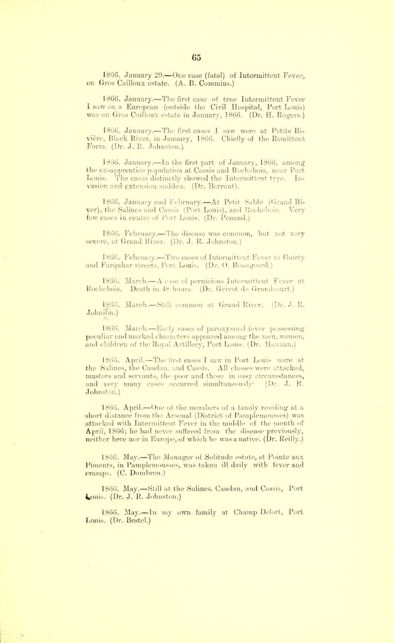 18G6. January 29.—One case (fatal) of Intermittent Fever, on Gros Cailloux estate. (A. B. Commins.) 1866. January.—The first case of true Intermittent Fever l saw on a European (outside the Civil Hospital, Port Louis) was on Gros Cailloux estate in January, 1866. (Dr. H. Rogers,) 1866. January.—The first cases I saw were at Petite Ri¬ viere, Black River, in January, 1866. Chiefly of the Remittent Form. (Dr. J. R. Johnston.) 1866. January.—In the first part of January, 1866, among the ex-apprentice population at Cassis and Rochebois, near Port Louis. The cases distinctly showed the Intermittent type. In¬ vasion and extension sudden. (Dr. Barraut). 1866. January and February.—At Petit Sable (Grand Ri¬ ver), the Salines and Cassis (Port Louis), and Rochebois. Very few cases in centre of Port Louis. (Dr. Penaud.) 1866. February.—The disease was common, but not very .severe, at Grand River. (Dr. J. R. Johnston.) 1866. February.—Two cases of Intermittent Fever in Gaiety and Farquhar streets, Port Louis. (Dr. O. Beaugeard.) 1866. March.—A case of pernicious Intermittent Fever at Rochebois. Death in 48 hours. (Dr. Grivot de Grandeourt.) 1866. March.—Still common at Grand River. (Dr. J. R. Johnson.) A 1866. March.—Early cases of paroxysmal fever possessing peculiar and marked characters appeared among the men, women, and children of the Royal Artillery, Port Louis. (Dr. Hannan.) 1866. April.—The first cases I saw in Port Louis were at the Salines, the Caudan, and Cassis. All classes were attacked, masters and servants, the poor and those in easy circumstances, and very many cases occurred simultaneously' (Dr. J. R. Johnston.) 1866, April.—One of the members of a family residing at a short distance from the Arsenal (District of Pamplemousses) was attacked with Intermittent Fever in the middle of the month of April, 1866; he had never suffered from the disease previously, neither here nor in Europe, of which he was a native. (Dr. Reilly.) 1866. May.—The Manager of Solitude estate, at Pointe aux Piments, in Pamplemousses, was taken ill daily with fever and cramps. (C. Dombreu.) 1866. May.—Still at the Salines. Caudan, and Cassis, Port 4ouis. (Dr. J. R. Johnston.) 1866. May.—In my own family at Champ Delort, Port Louis. (Dr. Bestel.)