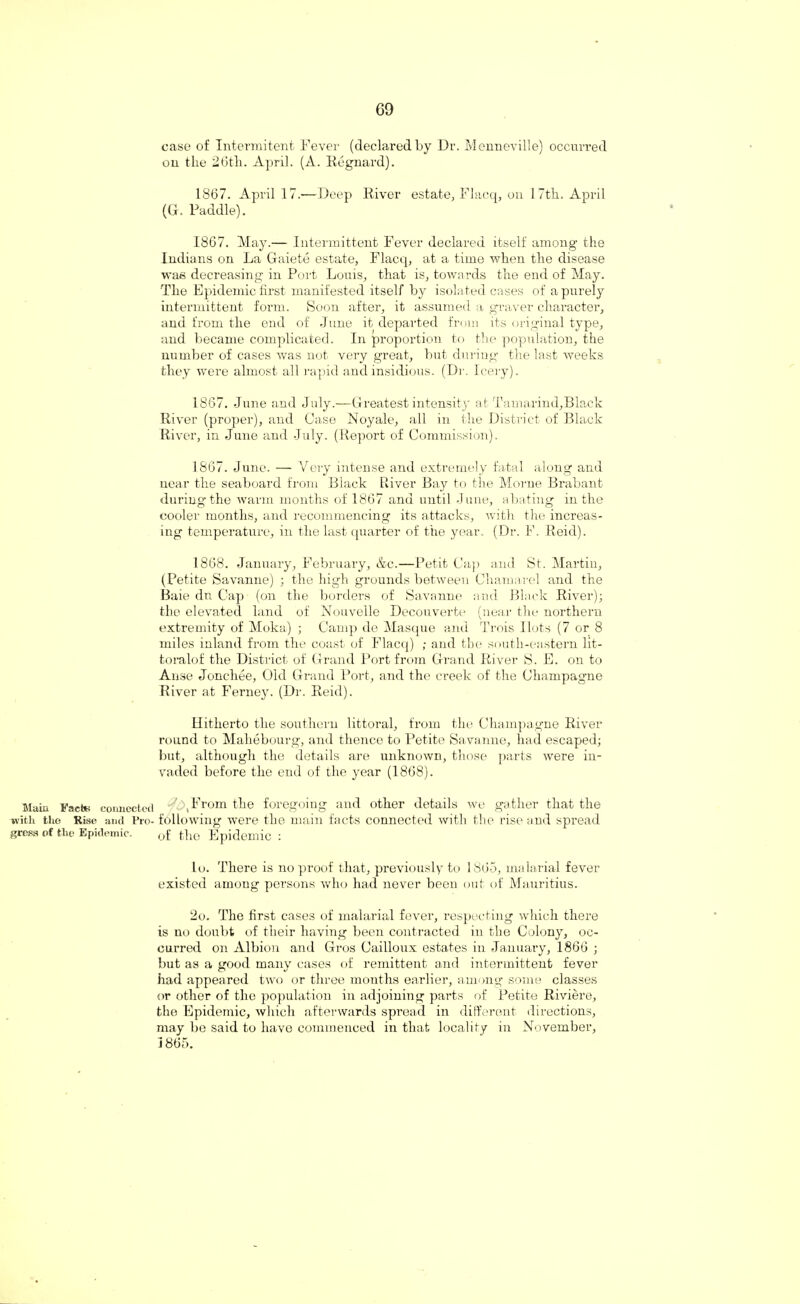 Main Facts connected with the Rise and Pro¬ gress of the Epidemic, case of Intermitent Fever (declared by Dr. Menneville) occurred on the 2Gtli. April. (A. Regnard). 1867. April 17.—Deep River estate, Flacq, on 17th. April (G. Paddle). 1867. May.— Intermittent Fever declared itself among the Indians on La Gaiete estate, Flacq, at a time when the disease was decreasing in Port Louis, that is, towards the end of May. The Epidemic first manifested itself by isolated cases of a purely intermittent form. Soon after, it assumed a graver character, and from the end of June it departed from its original type, and became complicated. In proportion to the population, the number of cases was not very great, but during the last weeks they were almost all rapid and insidious. (Dr. leery). 1867. June and July.—Greatest intensity at Tamarind,Black River (proper), and Case Noyale, all in the District of Black River, in June and July. (Report of Commission). 1867. June. — Very intense and extremely fatal along and uear the seaboard from Black River Bay to the Morne Brabant during the warm months of 1867 and until June, abating in the cooler months, and recommencing its attacks, with the increas¬ ing temperature, in the last quarter of the year. (Dr. F. Reid). 1868. January, February, &c.—Petit Cap and St. Martin, (Petite Savanne) ; the high grounds between Chamarel and the Baie dn Cap (on the borders of Savanne and Black River); the elevated land of Nouvelle Decouverte (near the northern extremity of Moka) ; Camp de Masque and Trois Hots (7 or 8 miles inland from the coast of Flacq) ; and tbe south-eastern lit- toralof the District of Grand Port from Grand River S. E. on to Arise Jonchee, Old Grand Port, and the creek of the Champagne River at Ferney. (Dr. Reid). Hitherto the southern littoral, from the Champagne River round to Mahebourg, and thence to Petite Savanne, had escaped; but, although the details are unknown, those parts were in¬ vaded before the end of the year (1868). by From the foregoing and other details we gather that the following were the main facts connected with the rise and spread of the Epidemic : lo. There is no proof that, previously to 1865, malarial fever existed among persons who had never been out of Mauritius. 2o. The first cases of malarial fever, respecting which there is no doubt of their having been contracted in the Colony, oc¬ curred on Albion and Gros Cailloux estates in January, 1866 ; but as a good many cases of remittent and intermittent fever had appeared two or three months earlier, among some classes or other of the population in adjoining parts of Petite Riviere, the Epidemic, which afterwards spread in different directions, may be said to have commenced in that locality in November, 1865.