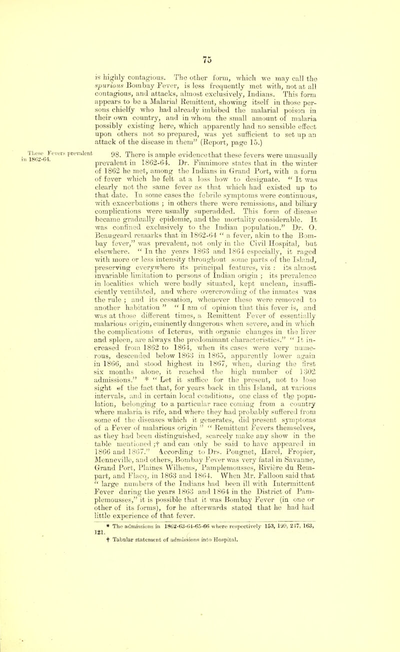 These Fevers prevalent n 1862-64. is highly contagious. The other form, which we may call the spurious Bombay Fever, is less frequently met with, not at all contagious, and attacks, almost exclusively, Indians. This form appears to he a Malarial Remittent, showing itself in those per¬ sons chielfy who had already imbibed the malarial poison in their own country, and in whom the small amount of malaria possibly existing here, which apparently had no sensible effect upon others not so prepared, was yet sufficient to set up an attack of the disease in them” (Report, page 15.) 98. There is ample evidencethat these fevers were unusually prevalent in 1862-64. Dr. Finnimore states that in the winter of 1862 he met, among the Indians in Grand Port, with a form of fever which he felt at a loss how to designate. “ It was clearly not the same fever as that which had existed up to that date. In some cases the febrile symptoms were continuous, with exacerbations ; in others there were remissions, and biliary complications were usually superadded. This form of disease became gradually epidemic, and the mortality considerable. It was confined exclusively to the Indian population.” Dr. O. Beaugeard remarks that in 1862-64 “ a fever, akin to the Bom¬ bay fever,” was prevalent, not only in the Civil Hospital, but elsewhere. “ In the years 1863 and 1864 especially, it raged with more or less intensity throughout some parts of the Island, preserving everywhere its principal features, viz : its almost invariable limitation to persons of Indian origin ; its prevalence in localities which were badly situated, kept unclean, insuffi¬ ciently ventilated, and where overcrowding of the inmates was the rule ; and its cessation, whenever these were removed to another habitation ” “ I am of opinion that this fever is, and was at those different times, a Remittent Fever of essentially malarious origin, eminently dangerous when severe, and in which the complications of Icterus, with organic changes in the liver and spleen, are always the predominant characteristics.” “ It in¬ creased from 1862 to 1864, when its cases were very nume¬ rous, descended below 1863 in 1865, apparently lower again in 1866, and stood highest in 1867, when, during the first six months alone, it reached the high number of 1302 admissions.” * “ Let it suffice for the present, not to lose sight ©f the fact that, for years back in this Island, at various intervals, and in certain local conditions, one class of the popu¬ lation, belonging to a particular race coining from a country where malaria is rife, and where they had probably suffered from some of the diseases which it generates, did present symptoms of a Fever of malarious origin ” “ Remittent Fevers themselves, as they had been distinguished, scarcely make any show in the table mentioned ;t and can only be said to have appeared in 1866 and 1867.” According to Drs. Pougnet, Harel, Fropier, Menneville, and others, Bombay Fever was very fatal in Savanne, Grand Port, Plaines Williems, Pamplemousses, Riviere du Rem- part, and Flacq, in 1863 and 1864. When Mr. Balloon said that “ large numbers of the Indians had been ill with Intermittent Fever during the years 1863 and 1864 in the District of Pam¬ plemousses,” it is possible that it was Bombay Fever (in one or other of its forms), for he afterwards stated that he had had little experience of that fever. * The admissions in 1862-63-61-65-66 where respectively 153, 199, 217, 163, 121. t Tabular statement of admissions into Hospital.