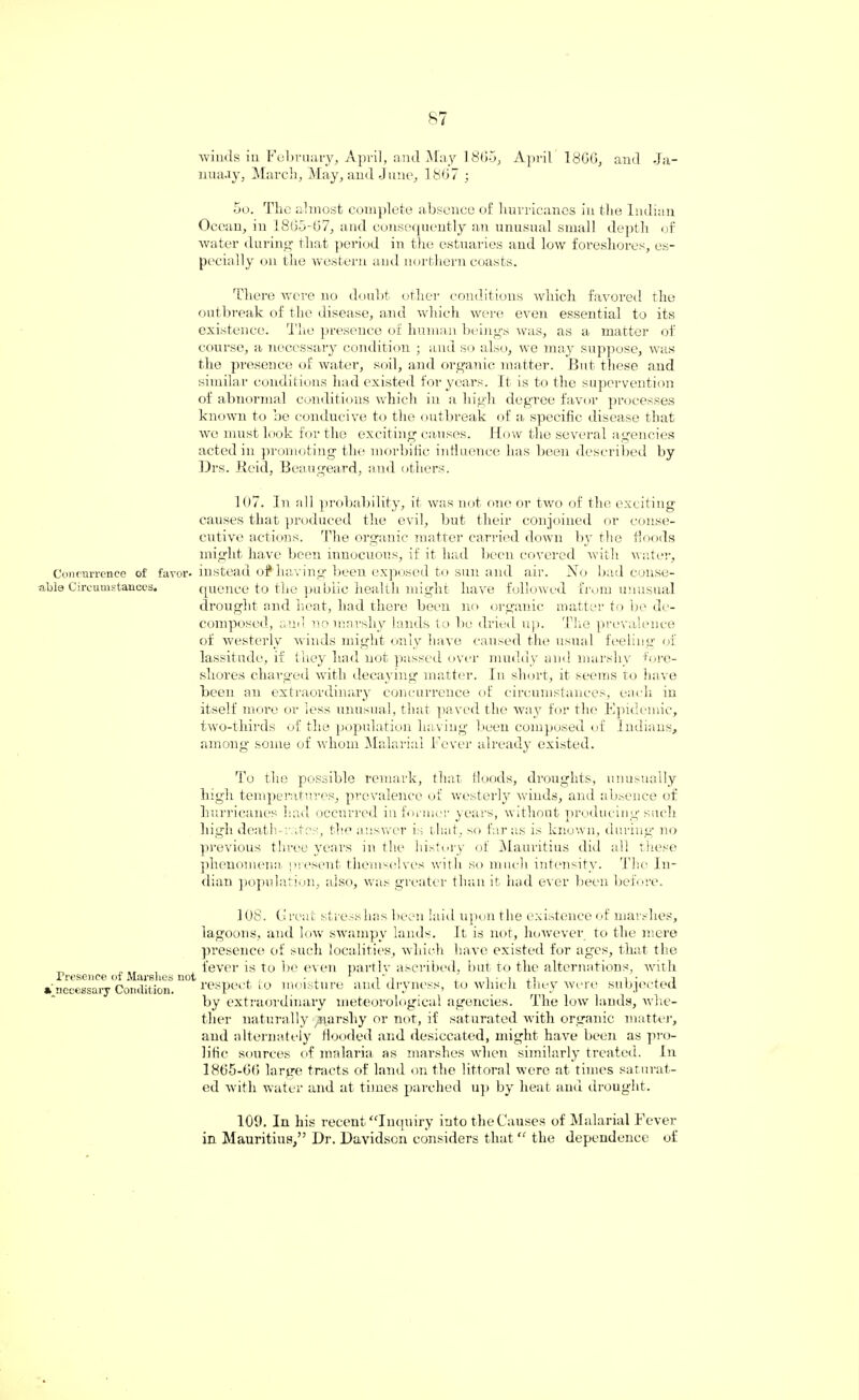 Concurrence of favor¬ able Circumstances. Presence of Marshes not • necessary Condition. winds in February, April, and May 1865, April 18G6, and Ja- nuaay, March, May, and June, 1867 ; 5o. The almost complete absence of hurricanes in the Indian Ocean, in 18G5-G7, and consequently an unusual small depth of water during that period in the estuaries and low foreshores, es¬ pecially on the western and northern coasts. There were no doubt other conditions which favored the outbreak of the disease, and which were even essential to its existence. The presence of human beings was, as a matter of course, a necessary condition ; and so also, we may suppose, was the presence of water, soil, and organic matter. But these and similar conditions had existed for years. It is to the supervention of abnormal conditions which in a high degree favor processes known to be conducive to the outbreak of a specific disease that wo must look for the exciting causes. How the several agencies acted in promoting the morbific influence has been described by Drs. Reid, Beaugeard, and others. 107. In all probability, it was not one or two of the exciting causes that produced the evil, but their conjoined or conse¬ cutive actions. The organic matter carried down by the Hoods might have been innocuous, if it had been covered with water, instead of* having been exposed to sun and air. Ho bad conse¬ quence to the public health might have followed from unusual drought and heat, had there been no organic matter to be de¬ composed, anil no marshy lands to be dried up. Tire prevalence of westerly winds might only have caused the usual feeling of lassitude, if they had not passed over muddy and marshy fore¬ shores charged with decaying matter. In short, it seems to have been an extraordinary concurrence of circumstances, each in itself more or less unusual, that paved the way for the Epidemic, two-thirds of the population having been composed of Indians, among some of whom Malarial Fever already existed. To the possible remark, that floods, droughts, unusually high temperatures, prevalence of westerly winds, and absence of hurricanes had occurred informer years, without producing such high death-rates, the answer is that, so far as is known, during no previous three years in the history of Mauritius did all these phenomena present themselves with so much intensity. The In¬ dian population, also, was greater than it had ever been before. 108. Great stress lias been laid upon tlie existence of marshes, lagoons, and low swampy lands. It is not, however to the mere presence of such localities, which have existed for ages, that the fever is to be even partly ascribed, bub to the alternations, with respect to moisture and dryness, to which they were subjected by extraordinary meteorological agencies. The low lands, whe¬ ther naturally ^arshy or not, if saturated with organic matter, and alternately flooded and desiccated, might have been as pro¬ lific sources of malaria as marshes when similarly treated. In 1865-66 large tracts of land on the littoral were at times saturat¬ ed with water and at times parched up by beat and drought. 109. In his recent “Inquiry into the Causes of Malarial Fever in Mauritius,” Dr. Davidson considers that “ the dependence of