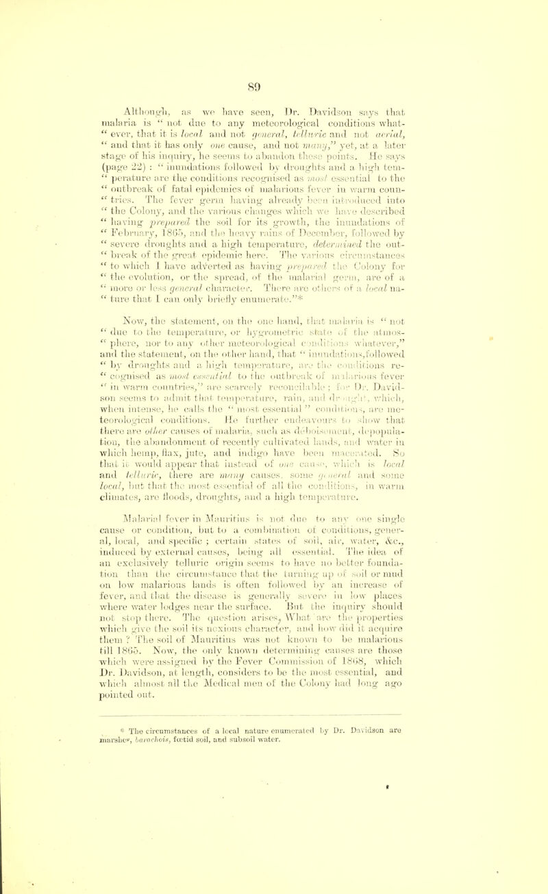 Although, as we have seen, Dr. Davidson says that malaria is “ not due to any meteorological conditions what- “ ever, that it is local and not general, telluric and not aerial, “ and that it has only one cause, and not many,” yet, at a later stage of his inquiry, he seems to abandon these points. Ho says (page 22) : “inundations followed by droughts and a, high tem- “ perature are the conditions recognised as moat essential to the “ outbreak of fatal epidemics of malarious fever in warm coun- “ tries. The fever germ having already been introduced into “ the Colony, and the various changes which we have described “ having prepared the soil for its growth, the inundations of “ February, 18G5, and the heavy rains of December, followed by “ severe droughts and a high temperature, determined the out- “ break of the great epidemic here. The various circumstances “ to which I have adverted as having prepared the Colony for “ the evolution, or the spread, of the malarial germ, are of a “ more or less general character. There are others of a local na- “ tnre that I can only briefly enumerate.”* Now, the statement, on the one hand, that malaria is “not “ due to the temperature, or hygrometric state of the atmos- “ phere, nor to any other meteorological conditions whatever,” and the statement, on the other hand, that “ inundations,followed “ by droughts and a high temperature, are the conditions re- “ cognised as most cereutial to the outbreak of malarious fever “ in warm countries,” are scarcely reconcilable ; for Dr. David¬ son seems to admit that temperature, rain, and dr night, which, when intense, he calls the “ most essential” conditions, are me¬ teorological conditions. He further endeavours to show that there are other causes of malaria, such as dehoisement, depopula¬ tion, the abandonment of recently cultivated lands, and water in which hemp, flax, jute, and indigo have been macerated. So that it would appear that instead of one cause, which is local and telluric, there are many causes, some general and some local, but that the most essential of all the conditions, in warm climates, are floods, droughts, and a high temperature. Malarial fever in Mauritius is not clue to any one single cause or condition, but to a combination of conditions, gener¬ al, local, and specific ; certain states of soil, air, water, &cv induced by external causes, being all essential. The idea of an exclusively telluric origin seems to have no better founda¬ tion than the circumstance that the turning up of soil or mud on low malarious lands is often followed by an increase of fever, and that the disease is generally severe in low places where water lodges near the surface. But the inquiry should not stop there. The question arises, What ' are the properties which give the soil its noxious character, and how did it acquire them ? The soil of Mauritius was nut known to be malarious till I860. Now, the only known determining causes are those which were assigned by the Fever Commission of 1868, which Dr. Davidson, at length, considers to be the most essential, and which almost all the Medical men of the Colony had long ago pointed out. * The circumstances of a local nature enumerated by Dr. Davidson are marshes, baracliois, foetid soil, and subsoil water.