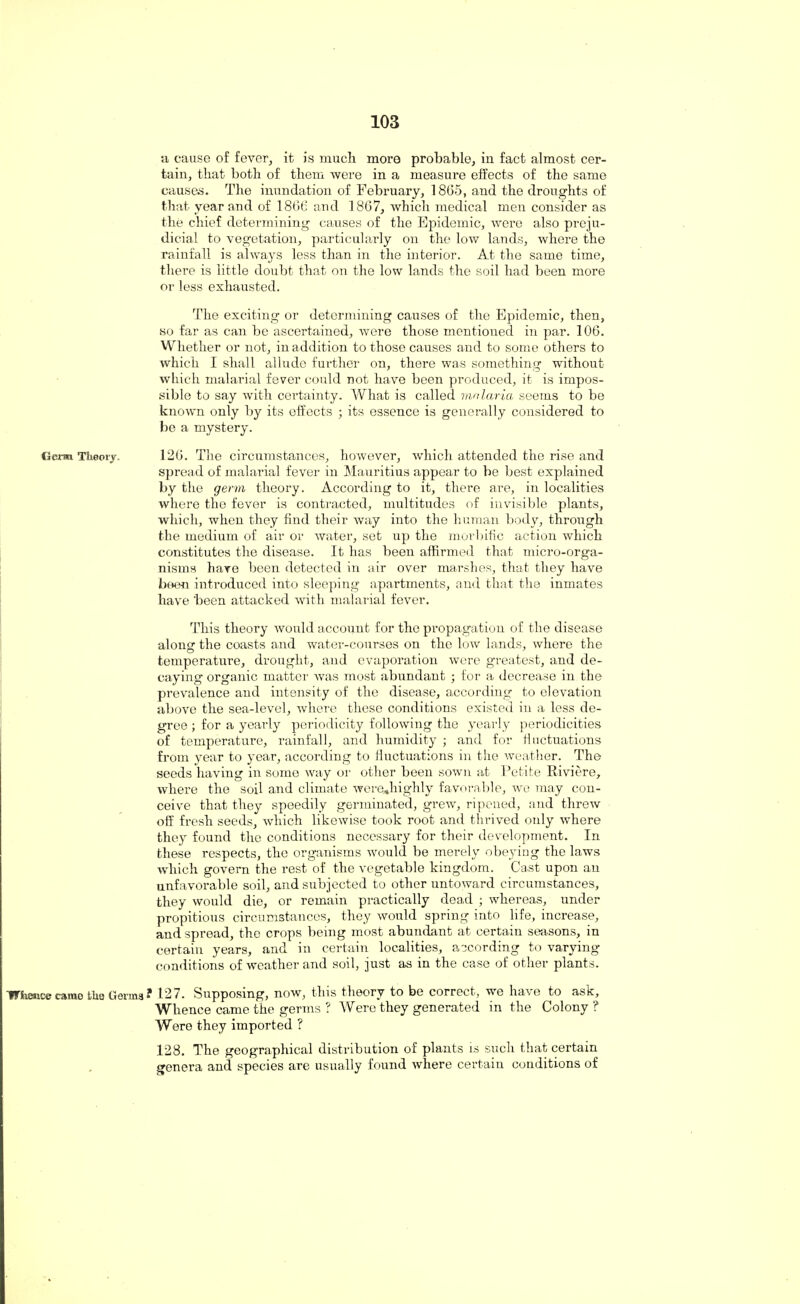 a cause of fever, it is much more probable, in fact almost cer¬ tain, that both of them were in a measure effects of the same causes. The inundation of February, 1865, and the droughts of that year and of 1866 and 1867, which medical men consider as the chief determining causes of the Epidemic, were also preju¬ dicial to vegetation, particularly on the low lands, where the rainfall is always less than in the interior. At the same time, there is little doubt that on the low lands the soil had been more or less exhausted. The exciting or determining causes of the Epidemic, then, so far as can be ascertained, were those mentioned in par. 106. Whether or not, in addition to those causes and to some others to which I shall allude further on, there was something without which malarial fever could not have been produced, it is impos¬ sible to say with certainty. What is called malaria seems to be known only by its effects ; its essence is generally considered to be a mystery. Clex-m Theory. 126. The circumstances, however, which attended the rise and spread of malarial fever in Mauritius appear to be best explained by the germ theory. According to it, there are, in localities where the fever is contracted, multitudes of invisible plants, which, when they find their way into the human body, through the medium of air or water, set up the morbific action which constitutes the disease. It has been affirmed that micro-orga¬ nisms have been detected in air over marshes, that they have been introduced into sleeping apartments, and that the inmates have 'been attacked with malarial fever. This theory would account for the propagation of the disease alone: the coasts and water-courses on the low lands, where the temperature, drought, and evaporation were greatest, and de¬ caying organic matter Avas most abundant ; for a decrease in the prevalence and intensity of the disease, according to elevation above the sea-level, where these conditions existed in a less de¬ gree ; for a yearly periodicity following the yearly periodicities of temperature, rainfall, and humidity ; and for fluctuations from year to year, according to fluctuations in the weather. The seeds having in some way or other been sown at Petite Riviere, where the soil and climate werejiighly favorable, we may con¬ ceive that they speedily germinated, grew, ripened, and threw off fresh seeds, which likewise took root and thrived only where they found the conditions necessary for their development. In these respects, the organisms would be merely obeying the laws which govern the rest of the vegetable kingdom. Cast upon an unfavorable soil, and subjected to other untoward circumstances, they would die, or remain practically dead ; whereas, under propitious circumstances, they would spring into life, increase, and spread, the crops being most abundant at certain seasons, in certain years, and in certain localities, according to varying conditions of weather and soil, just as in the case of other plants. Whence came Uio Gorins • 127. Supposing, now, this theory to be correct, we have to ask. Whence came the germs ? Were they generated in the Colony ? Were they imported ? 128. The geographical distribution of plants is such that certain genera and species are usually found where certain conditions of