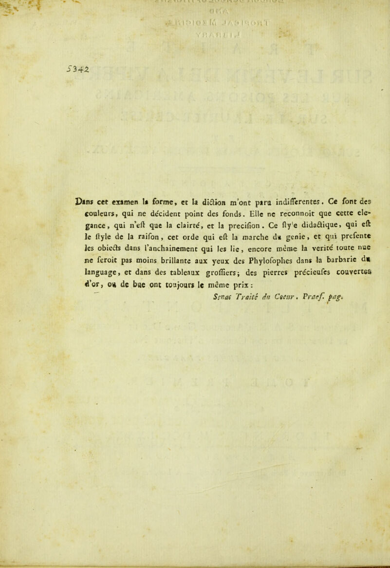 S34Z pans cet examen U forme, ec la didion mant para indifférentes. Ce font des couleurs, qui ne décident point des fonds. Elle ne reconnoir que cette élé- gance, qui n'eft que la clairté, et la precifion . Ce Hy'e didadique, qui efl: le ftyle de la raifon, cet orde qui eft la marche da génie, et qui prefente Jes obieds dans l'anchainement qui les lie, encore même la vérité toute nue ne feroit pas moins brillante aux yeux des Phylofophes dans la barbarie d« language, et dans des tableaux groflîers; des pierres précieufes couvertes é'or, 04 de bue ont toujours le même prix : S^nae Traité dn Ceeiir, Vraef. pag.