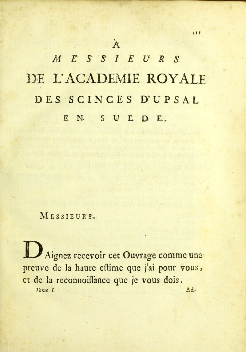 A M E S S LE V R S DE L'ACADEMIE ROYALE DES S C I N G ES D' U P S A L EN. S U E D E. Messieurs;. Aignez recevoir cet Ouvrage comme une preuve de la haute eftime que j'ai pour vous, et de la reconnoiflance que je vous dois.