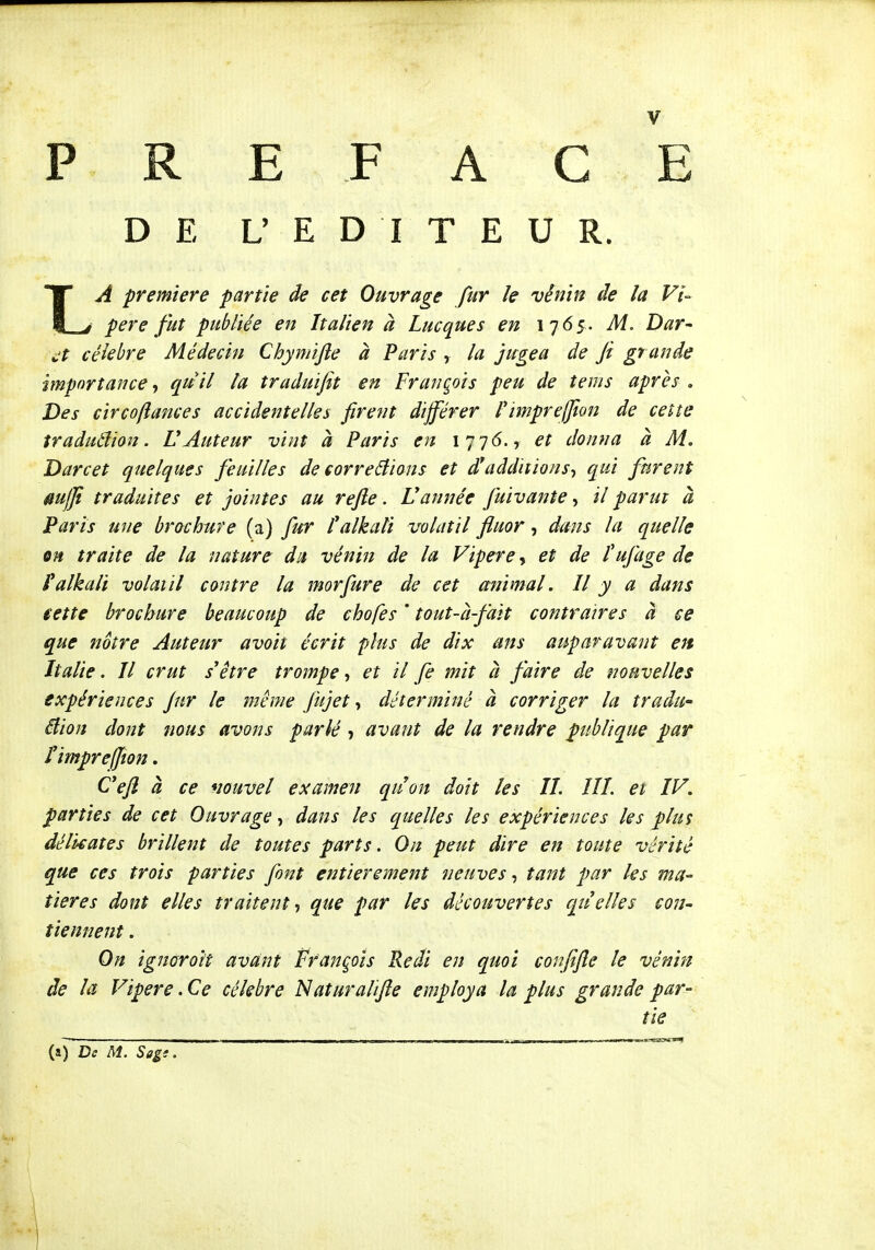 PREFACE DE L' E D I T E U R. LA première partie de cet Ouvrage fur le vênin de la Vi- père fut publiée en Italien à Luc que s en 1765. M. Dar^ i.'t célèbre Médecin Chymijle à Paris , la jugea de fi grande importance, quil la traduifit en François peu de tems après . Des circoftances accidentelles firent différer Pimpreffion de celte traduâion. VAuteur vint à Paris en 1776., et donna à M. Darcet quelques feuilles de correâions et d*additions-, qui furent mffi traduites et jointes au refte. Vannée fuivante, il parut à Paris une brochure (a) fur talkali volatil fluor, dans la quelle m traite de la nature du vénin de la Vipère, et de l'ufage de falkali volatil contre la morfure de cet animal, Il y a dans ieîte brochure beaucoup de chofes ' tout-à-fait contraires a ce que nôtre Auteur a voit écrit plus de dix ans auparavant en Italie. Il crut s'être trompe-, et il fe mit à faire de nouvelles expériences jnr le même fujet, déterminé à corriger la tradu- âion dont nous avons parié, avant de la rendre publique par rimprefjîon. Cefl à ce nouvel examen quon doit les IL IIL ei LV. parties de cet Ouvrage, dans les quelles les expériences les plus délicates brillent de toutes parts. On peut dire en toute vérité que ces trois parties font entièrement neuves, tant par les ma- tières dont elles traitent-, que par les découvertes quelles con- tiennent . On ignoroi't avant François Redi en quoi confifie le vénin de la Vipère. Ce célèbre Naturaltfle employa la plus grande par- tie {f) De M. Sagi. — ' 1