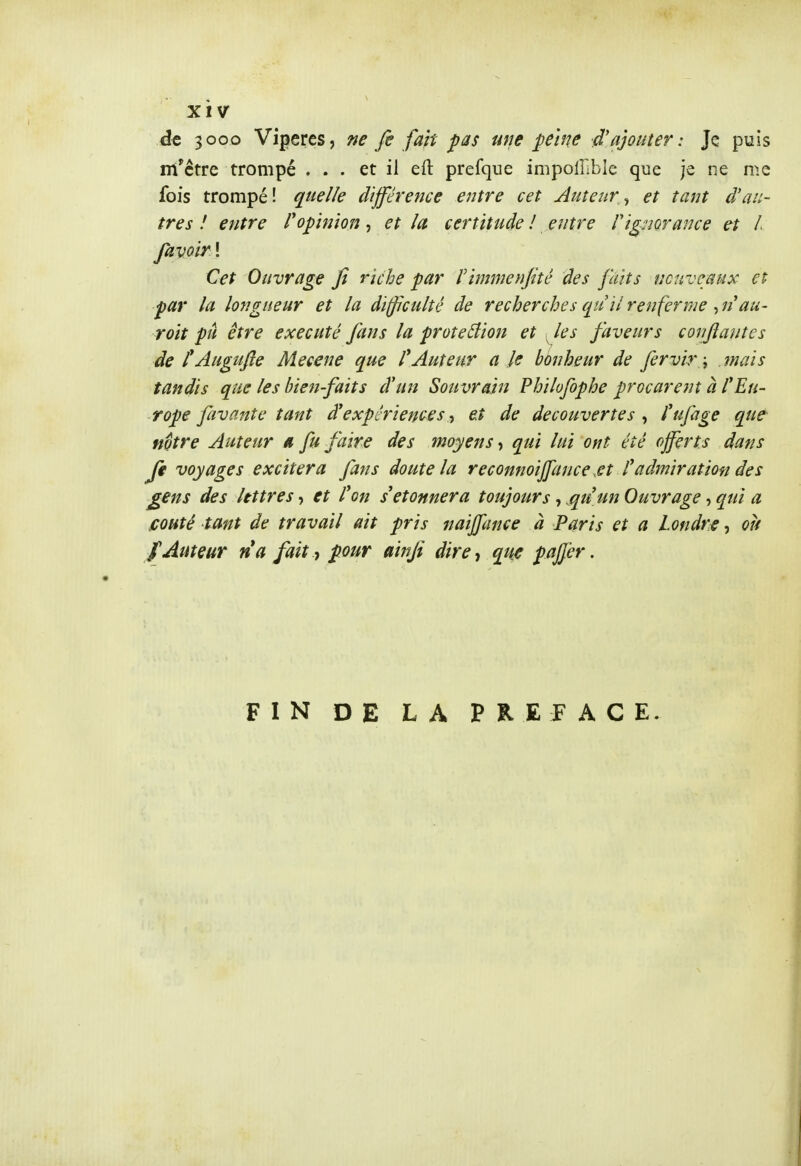 de 3000 Vipères, ne fi fait pas une peine d'ajouter : Je puis rri'ctre trompé ... et il eft prefque impollible que je ne me fois trompé! quelle différence ejitre cet Auteur ^ et tant d'au- tres ! entre ropinion, et la certitude ! entre f ignorance et / favoir ! Cet Ouvrage Jî riche par rimmenjité des faits ncuvcaux et par la longueur et la difficulté de recherches quil renferme , n'au- roit pu être exécuté fans la protection et ^les faveurs confiantes de l^Augufie Mécène que l'Auteur a le bènheur de fervir \ mais tandis que les bien-faits d'un Souvrain Philofophe procurent à l'Eu- rope favante tant d'expériences et de découvertes , l'ufage que- notre Auteur a fu faire des moyens t qui lui ont été offerts dans Jk voyages excitera fans doute la reconnoiffance,et l'admiration des £€ns des lettres, et l'on s'étonnera toujours, .qu'un Ouvrage, qui a fiouté tant de travail ait pris naiffance à Paris et a Londre, où f Auteur na fait y pour ainfi dire-, que paffer. FIN DE LA PREFACE.