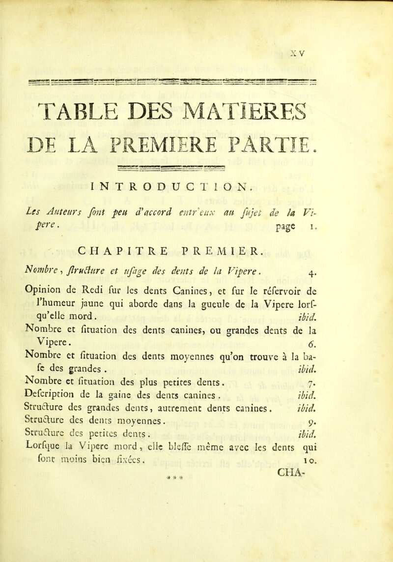 INTRODUCTION, Lss Auteurs font feu d'accord entreiî;'C au fujei: de la Vï- ^ere. page i. CHAPITRE PREMIER. Nombre-, Jïruâure et ufage des dents de la Vipère. 4, Opinion de Redi fur les dents Canines, et fur le réfervoir de l'humeur jaune qui aborde dans la gueule de la Vipère lorf- qu'elle mord. ihid. Nombre et fituation des dents canines, ou grandes dents de la Vipère. 5\ Nombre et lltuation des dents moyennes qu'on trouve à la ba- fe des grandes . ïhïd. Nombre et fituation des plus petites dents. 7. Dcfcription de la gaine des dents canines . îhid. Srruéture des grandes dents, autrement dents canines. ibtd. Structure des dents moyennes. 9. Stru^ure des petites dents. thid, Lorfque ia Vipère mord, elle bJelTe même avec les dents qui font moins bien fixées. 10. CHA- * * -*