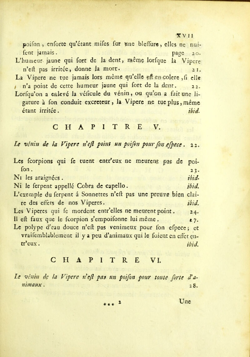 •T V 11 poifon , enforte qu'étant mifes far ^ns blcfîurc, elles ne nui- fent jamais. page 20. Uhuineur jaune qui fort de la dent, mêmç lorfquc la Vipcrc n'cll: pas irritée, donne la mort. 21. La Vipère ne tue jamais lors même qu'elle fi eaçoîcre,fi elle / n'a point de cette humeur jaune qui fort de la dent. 22. Lorfqu'on a egkvé la véficule du venin, ou qu'on 51 fait une li- gature à fon conduit excréteur, la Vipère ne tue plus, même étant irritée. ib'td, CHAPITRE V. Le vênin de la Vipère nejî point un pifin pur fon ^fpsse, 22. Les fcorpions qui fe tuent entr'eux ne mcurcnf de poi- fon. 23. Ni les araignées . îhid' Ni le ferpent appeîîé Cobra de capeîlo. ibid. L'exemple du ferpent a Sonnettes n'efl: pas une preiF^ bien clai- re des effets de nos Vipères. îhid. Les Vipères qui fe mordent entr'ellcs ne meurent point ^ 24. Il eft faux que le feorpion s'empoifonne lui même , e 7, Le polype d^eau douce n'eft pas venimeux pour fon efpece; et vraifemblablement il y a peu d'animaux qui le foient en e/fçr çn- tr*eux. îbid, CHAPITRE VI. Le vénin de la V'ipre neft pas un poifon pour toute forte d'à- ni m aux. 2 8. Une