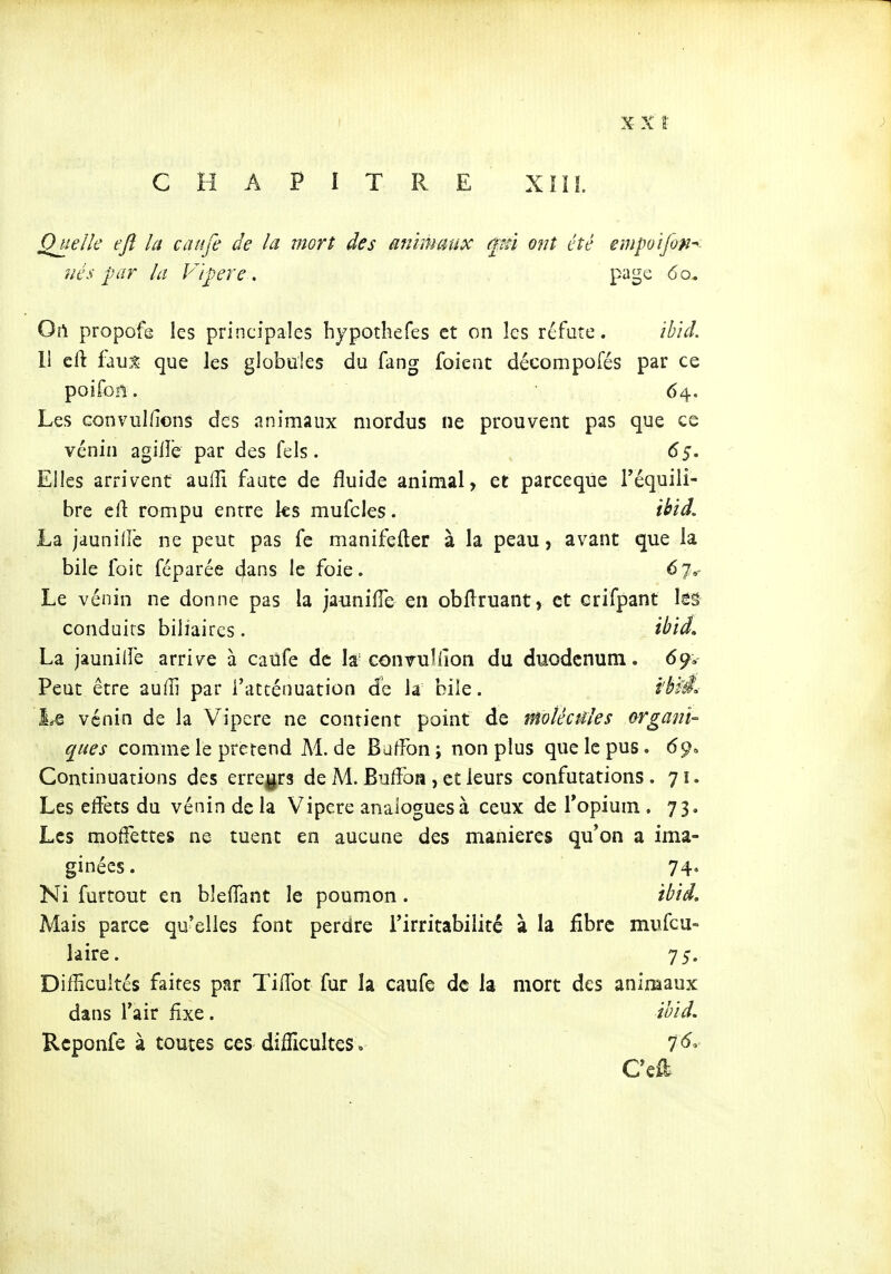 Quelle ejî la caitfe de la mort des animaux (Mi ont été empotfon^ nés par la Vipère . page 60. Oi\ propofe les principales hjpothefes et on les réfute. ihid. Il cft que les globules du fang foient décompofés par ce poifoii. • 64. Les convullions des animaux mordus ne prouvent pas que ce venin agiiîe par des fels. 65. Elles arrivent aulîi faute de fluide animal, et parceque l'équili- bre eft rompu entre ks mufcles. ibid. La jaunillê ne peut pas fe manifefter à la peau, avant que la bile foit fcparée cjans le foie. 67»- Le vénin ne donne pas la jauniiïe en obflruant, et crifpant lââ conduits biliaires. il^id, La jauniiïe arrive à caùfe de la' conrullîon du duodénum. 69. Peut être auffi par l'atténuation de la bile. i'^M vénin de la Vipère ne contient point de molécules o-rgani- ques comme le prétend Al.de Baffon; non plus que le pus. 69» Continuations des erregrs de M. BufFoa , et leurs confutations . 71. Les effets du vénin de la Vipère analogues à ceux de l'opium . 73, Les moffettes ne tuent en aucune des manières qu'on a ima- ginées. 74. Ni furtout en bleffant le poumon. ibid. Mais parce qu'elles font perdre l'irritabilité à la fibre mufcu- lâire. 75. Difficultés faites par Tiiïbt fur la caufe de la mort des animaux dans l'air fixe. ibid. Rcponfe à toutes ces dilUcultes .