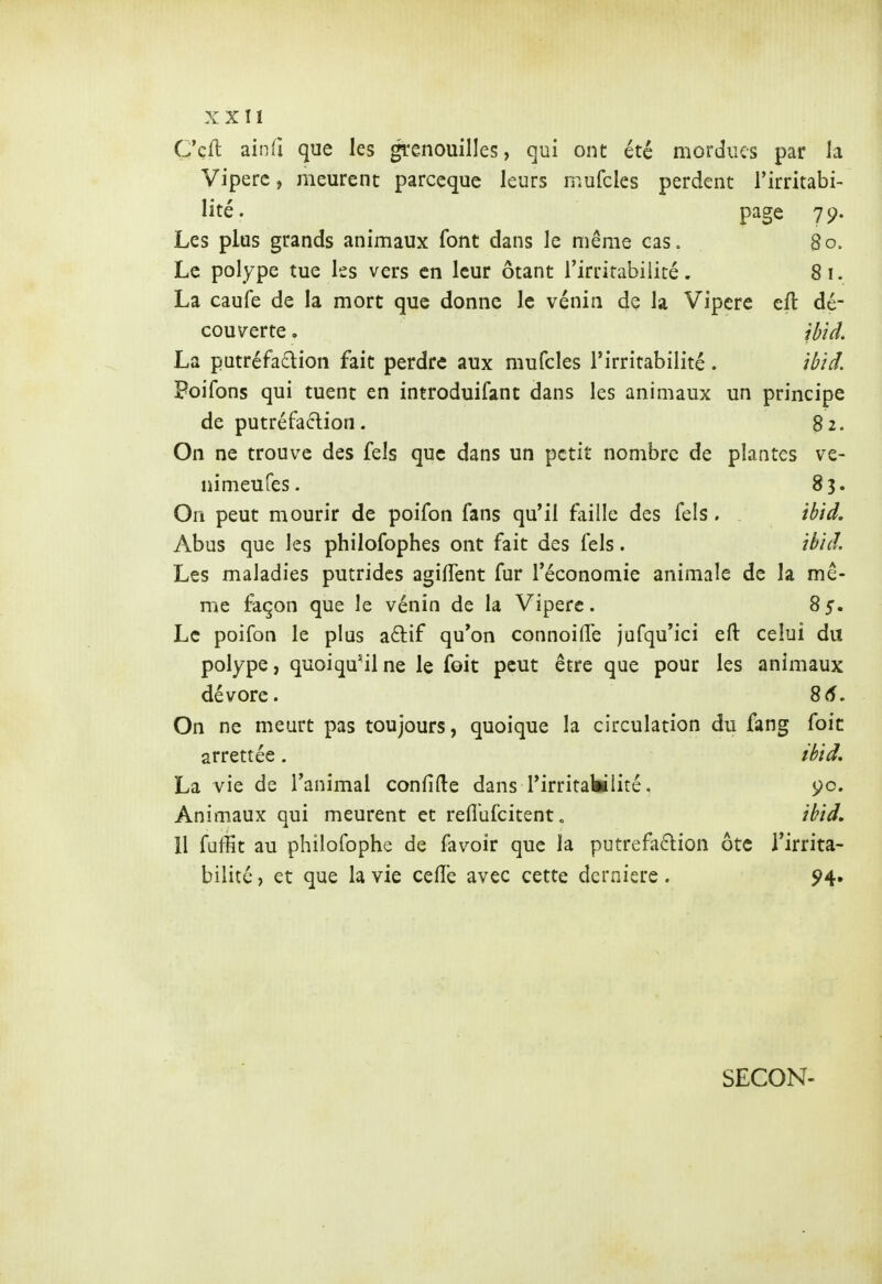 C'cfl ain(i que les grenouilles, qui ont été mordues par la Vipère, meurent parceque leurs mufcles perdent l'irritabi- lité. page 79. Les plus grands animaux font dans le même cas. 80. Le polype tue les vers en leur ôtant l'irritabilité. 81. La caufe de la mort que donne le vénin dç la Vipère eft dé- couverte . ibid, La putréfadion fait perdre aux mufcles l'irritabilité. ibiâ. Poifons qui tuent en introduifant dans les animaux un principe de putréfaction. 82. On ne trouve des fels que dans un petit nombre de plantes ve- nimeufes. 83. On peut mourir de poifon fans qu'il faille des fels. . ibid. Abus que les philofophes ont fait des fels. ibid. Les maladies putrides agiffent fur l'économie animale de la mê- me façon que le vénin de la Vipère. 85. Le poifon le plus aélif qu'on connoilTe jufqu'ici eft celui du polype, quoiqu'il ne le foit peut être que pour les animaux dévore. 8(î. On ne meurt pas toujours, quoique la circulation du fang foie arrettée. ibid, La vie de l'animal confide dans l'irritattlité. 5^0. Animaux qui meurent et reflufcitent. ibid. 11 fuffit au philofophe de favoir que la putrefadion ôtc l'irrita- bilité , et que la vie celle avec cette dernière. ^4. SECON-